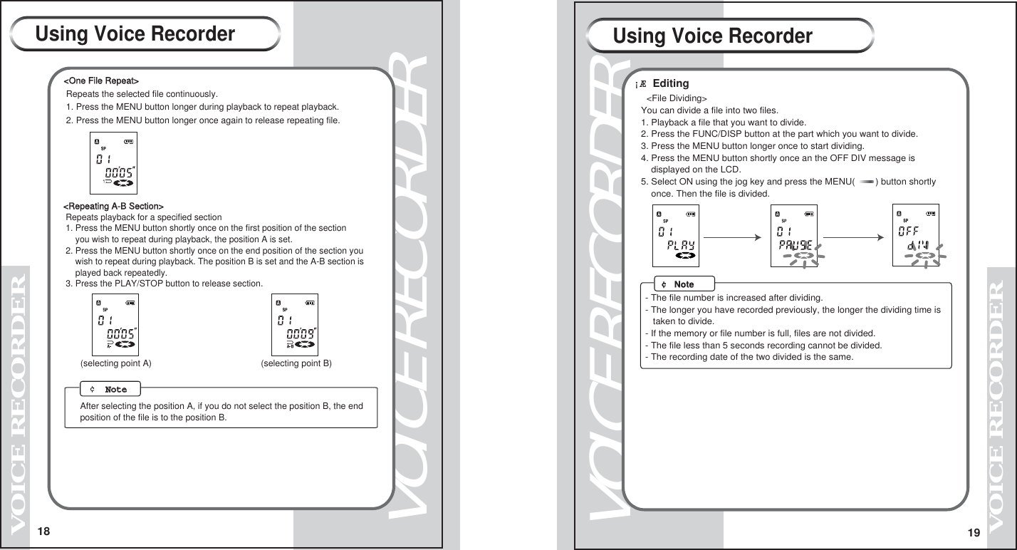 18VOICE RECORDERVOICE RECORDER19VOICE RECORDERVOICE RECORDERUsing Voice Recorder Using Voice Recorder<Repeating A-B Section> Repeats playback for a specified section 1. Press the MENU button shortly once on the first position of the section     you wish to repeat during playback, the position A is set. 2. Press the MENU button shortly once on the end position of the section you     wish to repeat during playback. The position B is set and the A-B section is     played back repeatedly. 3. Press the PLAY/STOP button to release section.(selecting point A) (selecting point B) &cent;  NoteNote   After selecting the position A, if you do not select the position B, the end position of the file is to the position B.<One File Repeat> Repeats the selected file continuously. 1. Press the MENU button longer during playback to repeat playback. 2. Press the MENU button longer once again to release repeating file.&iexcl;&AElig; Editing   <File Dividing>   You can divide a file into two files.   1. Playback a file that you want to divide.   2. Press the FUNC/DISP button at the part which you want to divide.   3. Press the MENU button longer once to start dividing.   4. Press the MENU button shortly once an the OFF DIV message is       displayed on the LCD.   5. Select ON using the jog key and press the MENU(        ) button shortly       once. Then the file is divided.     &cent; Note- The file number is increased after dividing.- The longer you have recorded previously, the longer the dividing time is   taken to divide.- If the memory or file number is full, files are not divided.- The file less than 5 seconds recording cannot be divided.- The recording date of the two divided is the same.