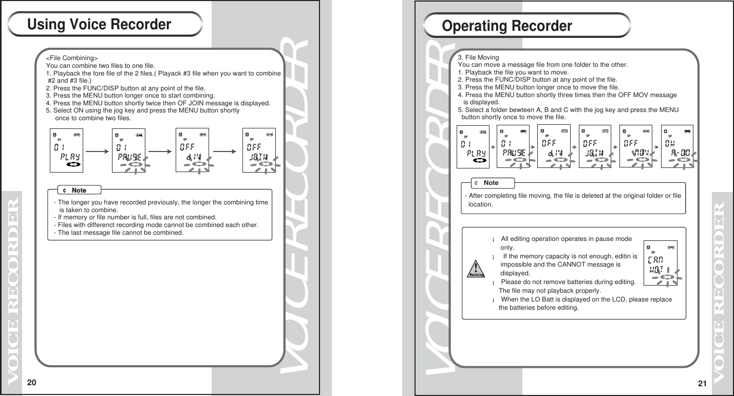 20VOICE RECORDERVOICE RECORDER21VOICE RECORDERVOICE RECORDER <File Combining> You can combine two files to one file. 1. Playback the fore file of the 2 files.( Playack #3 file when you want to combine  #2 and #3 file.) 2. Press the FUNC/DISP button at any point of the file. 3. Press the MENU button longer once to start combining. 4. Press the MENU button shortly twice then OF JOIN message is displayed. 5. Select ON using the jog key and press the MENU button shortly       once to combine two files.&cent; Note- The longer you have recorded previously, the longer the combining time   is taken to combine.- If memory or file number is full, files are not combined.- Files with differenct recording mode cannot be combined each other.- The last message file cannot be combined.Using Voice Recorder&cent; Note3. File MovingYou can move a message file from one folder to the other.1. Playback the file you want to move.2. Press the FUNC/DISP button at any point of the file.3. Press the MENU button longer once to move the file.4. Press the MENU button shortly three times then the OFF MOV message   is displayed.5. Select a folder bewteen A, B and C with the jog key and press the MENU  button shortly once to move the file.  - After completing file moving, the file is deleted at the original folder or file  location.Operating Recorder&iexcl; All editing operation operates in pause mode     only.&iexcl; If the memory capacity is not enough, editin is     impossible and the CANNOT message is     displayed.Warning&iexcl; Please do not remove batteries during editing.    The file may not playback properly.&iexcl; When the LO Batt is displayed on the LCD, please replace     the batteries before editing. 