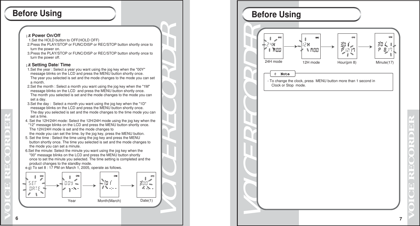 6VOICE RECORDERVOICE RECORDER7VOICE RECORDERVOICE RECORDER&iexcl;&AElig; Power On/Off  1.Set the HOLD button to OFF(HOLD OFF)  2.Press the PLAY/STOP or FUNC/DISP or REC/STOP button shortly once to      turn the power on.  3.Press the PLAY/STOP or FUNC/DISP or REC/STOP button shortly once to     turn the power off.     &iexcl;&AElig; Setting Date/ Time  1.Set the year : Select a year you want using the jog key when the "00Y"      message blinks on the LCD and press the MENU button shortly once.     The year you selected is set and the mode changes to the mode you can set     a month.        2.Set the month : Select a month you want using the jog key when the "1M"      message blinks on the LCD  and press the MENU button shortly once.     The month you selected is set and the mode changes to the mode you can     set a day.  3.Set the day :  Select a month you want using the jog key when the "1D"     message blinks on the LCD and press the MENU button shortly once.     The day you selected is set and the mode changes to the time mode you can     set a time.4. Set the 12H/24H mode: Select the 12H/24H mode using the jog key when the   "12" message blinks on the LCD and press the MENU button shortly once.     The 12H/24H mode is set and the mode changes to     the mode you can set the time. by the jog key, press the MENU button.       5. Set the time : Select the time using the jog key and press the MENU     button shortly once. The time you selected is set and the mode changes to     the mode you can set a minute.6.Set the minute: Select the minute you want using the jog key when the     "00" message blinks on the LCD and press the MENU button shortly    once to set the minute you selected. The time setting is completed and the    product changes to the standby mode.e.g) To set 8 : 17 PM on March 1, 2005, operate as follows.Before Using Before UsingYear Month(March) Date(1)24H mode Hour(pm 8)  Minute(17) 12H mode  &cent;  NoteNote   - To change the clock, press  MENU button more than 1 second in     Clock or Stop  mode.
