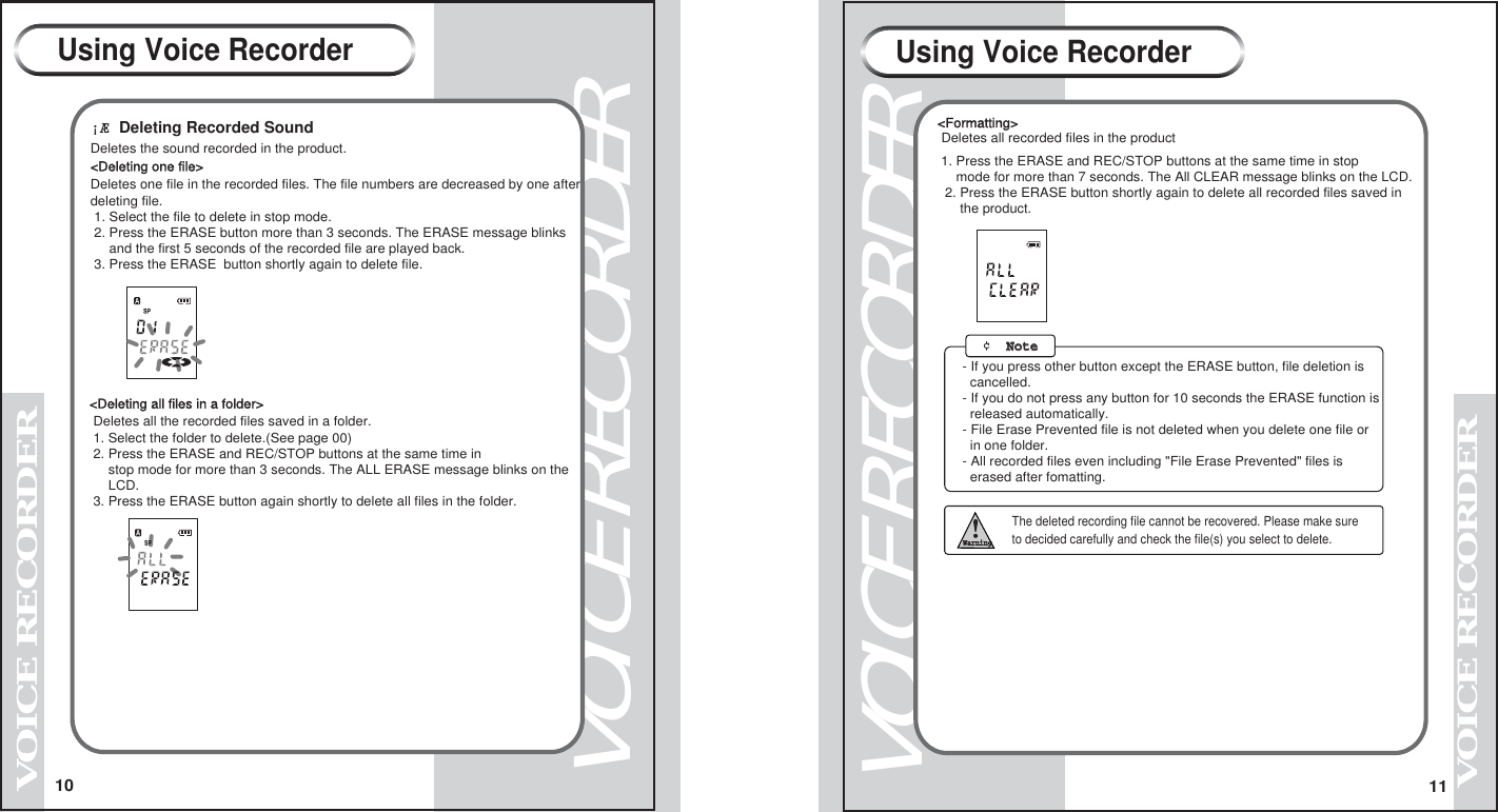 VOICE RECORDERVOICE RECORDER1110VOICE RECORDERVOICE RECORDER&iexcl;&AElig; Deleting Recorded SoundDeletes the sound recorded in the product.<Deleting one file>Deletes one file in the recorded files. The file numbers are decreased by one afterdeleting file. 1. Select the file to delete in stop mode. 2. Press the ERASE button more than 3 seconds. The ERASE message blinks     and the first 5 seconds of the recorded file are played back. 3. Press the ERASE  button shortly again to delete file.<Deleting all files in a folder> Deletes all the recorded files saved in a folder.        1. Select the folder to delete.(See page 00) 2. Press the ERASE and REC/STOP buttons at the same time in      stop mode for more than 3 seconds. The ALL ERASE message blinks on the     LCD.  3. Press the ERASE button again shortly to delete all files in the folder.               The deleted recording file cannot be recovered. Please make sure           to decided carefully and check the file(s) you select to delete.WarningUsing Voice RecorderUsing Voice Recorder<Formatting> Deletes all recorded files in the product1. Press the ERASE and REC/STOP buttons at the same time in stop    mode for more than 7 seconds. The All CLEAR message blinks on the LCD. 2. Press the ERASE button shortly again to delete all recorded files saved in      the product.- If you press other button except the ERASE button, file deletion is   cancelled.- If you do not press any button for 10 seconds the ERASE function is   released automatically.- File Erase Prevented file is not deleted when you delete one file or   in one folder.- All recorded files even including "File Erase Prevented" files is   erased after fomatting. &cent;  NoteNote   
