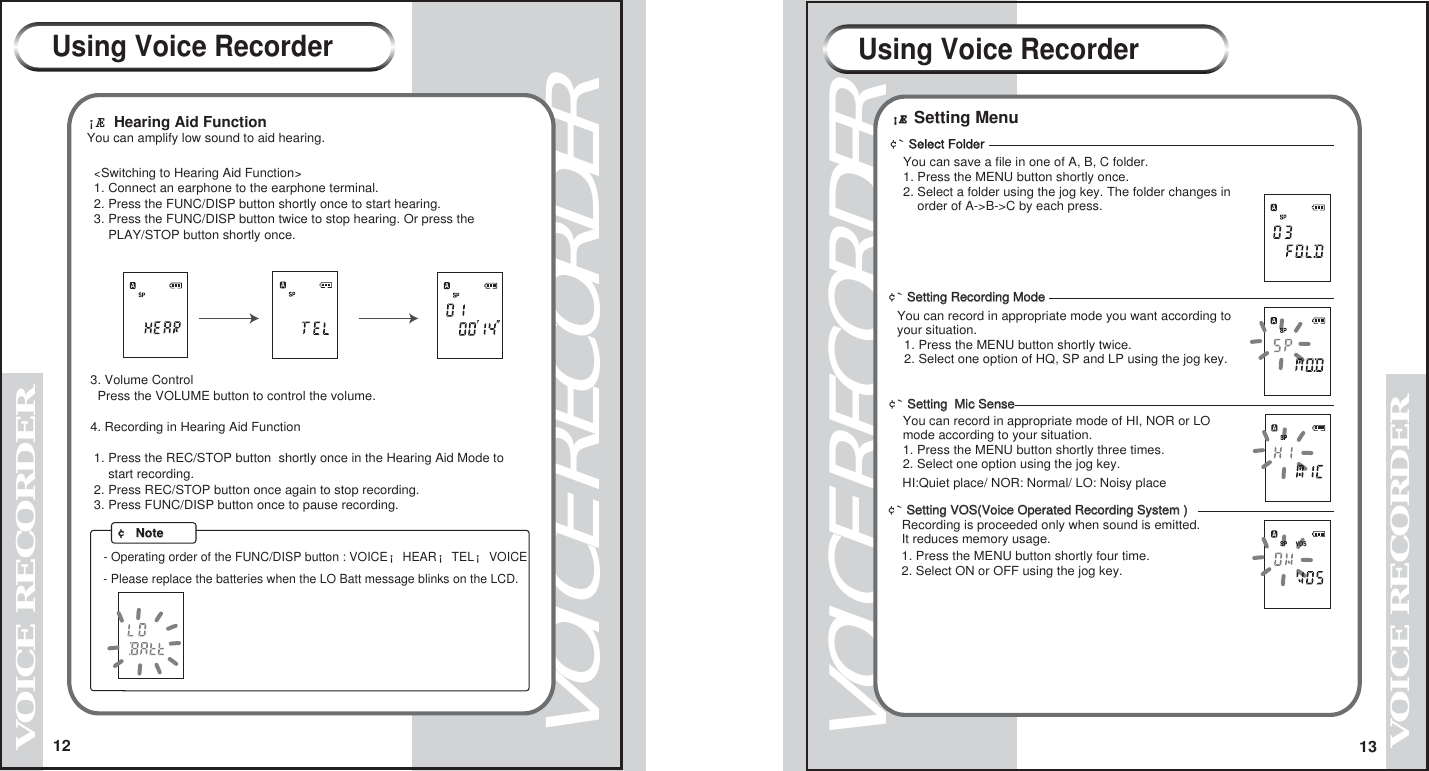 12VOICE RECORDERVOICE RECORDER13VOICE RECORDERVOICE RECORDER&iexcl;&AElig; Hearing Aid Function You can amplify low sound to aid hearing. <Switching to Hearing Aid Function>  1. Connect an earphone to the earphone terminal.  2. Press the FUNC/DISP button shortly once to start hearing.   3. Press the FUNC/DISP button twice to stop hearing. Or press the       PLAY/STOP button shortly once.  3. Volume Control   Press the VOLUME button to control the volume. 4. Recording in Hearing Aid Function  1. Press the REC/STOP button  shortly once in the Hearing Aid Mode to       start recording.  2. Press REC/STOP button once again to stop recording.  3. Press FUNC/DISP button once to pause recording.    - Operating order of the FUNC/DISP button : VOICE&iexcl;HEAR&iexcl;TEL&iexcl;VOICE- Please replace the batteries when the LO Batt message blinks on the LCD.  &cent; NoteUsing Voice Recorder Using Voice Recorder&iexcl;&AElig;&iexcl;&AElig; Setting Menu&cent;` Select FolderYou can save a file in one of A, B, C folder. 1. Press the MENU button shortly once.2. Select a folder using the jog key. The folder changes in     order of A->B->C by each press. &cent;` Setting Recording ModeSetting Recording ModeYou can record in appropriate mode you want according to your situation.    1. Press the MENU button shortly twice.  2. Select one option of HQ, SP and LP using the jog key.         &cent;` Setting  Mic SenseSetting  Mic Sense   You can record in appropriate mode of HI, NOR or LO   mode according to your situation.   1. Press the MENU button shortly three times.   2. Select one option using the jog key.     HI:Quiet place/ NOR: Normal/ LO: Noisy place&cent;` Setting VOS(Voice Operated Recording System )Setting VOS(Voice Operated Recording System )    Recording is proceeded only when sound is emitted.     It reduces memory usage. 1. Press the MENU button shortly four time.2. Select ON or OFF using the jog key.