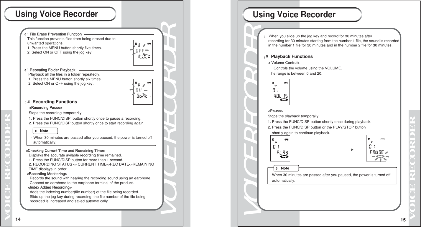 14VOICE RECORDERVOICE RECORDER15VOICE RECORDERVOICE RECORDERUsing Voice Recorder Using Voice Recorder&cent;` File Erase Prevention FunctionFile Erase Prevention Function         This function prevents files from being erased due to   unwanted operations.   1. Press the MENU button shortly five times.   2. Select ON or OFF using the jog key.   &cent;` Repeating Folder Playback Repeating Folder Playback          Playback all the files in a folder repeatedly.    1. Press the MENU button shortly six times.    2. Select ON or OFF using the jog key.     &iexcl;&AElig; Recording Functions  <Recording Pause>    Stops the recording temporarily.    1. Press the FUNC/DISP  button shortly once to pause a recording.    2. Press the FUNC/CISP button shortly once to start recording again.  <Checking Current Time and Remaining Time><Checking Current Time and Remaining Time>    Displays the accurate avilable recording time remained.    1. Press the FUNC/DISP button for more than 1 second.    2. RECORDING STATUS -> CURRENT TIME->REC DATE->REMAINING     TIME displays in order.  <Recording Monitoring><Recording Monitoring>     Records the sound with hearing the recording sound using an earphone.     Connect an earphone to the earphone terminal of the product.   <Index Added Recording><Index Added Recording>     Adds the indexing number(file number) of the file being recorded.     Slide up the jog key during recording, the file number of the file being     recorded is increased and saved automatically. &iexcl; When you slide up the jog key and record for 30 minutes after      recording for 30 minutes starting from the number 1 file, the sound is recorded     in the number 1 file for 30 minutes and in the number 2 file for 30 minutes.  < Volume Control>    Controls the volume using the VOLUME.     The range is between 0 and 20.  <Pause>   Stops the playback temporaily.   1. Press the FUNC/DISP button shortly once during playback.   2. Press the FUNC/DISP button or the PLAY/STOP button       shortly again to continue playback.&iexcl;&AElig; Playback Functions&cent; NoteWhen 30 minutes are passed after you paused, the power is turned off automatically.- When 30 minutes are passed after you paused, the power is turned off   automatically.&cent; Note