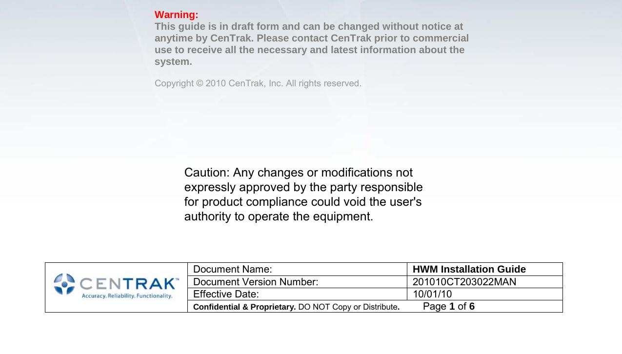   Document Name: HWM Installation Guide Document Version Number: 201010CT203022MAN Effective Date: 10/01/10 Confidential &amp; Proprietary. DO NOT Copy or Distribute.          Page 1 of 6                               CenTrak  Hand Washing Monitor Hardware Installation  Guide    Warning:  This guide is in draft form and can be changed without notice at anytime by CenTrak. Please contact CenTrak prior to commercial use to receive all the necessary and latest information about the system.   Copyright © 2010 CenTrak, Inc. All rights reserved. Caution: Any changes or modifications not expressly approved by the party responsible for product compliance could void the user&apos;s authority to operate the equipment.