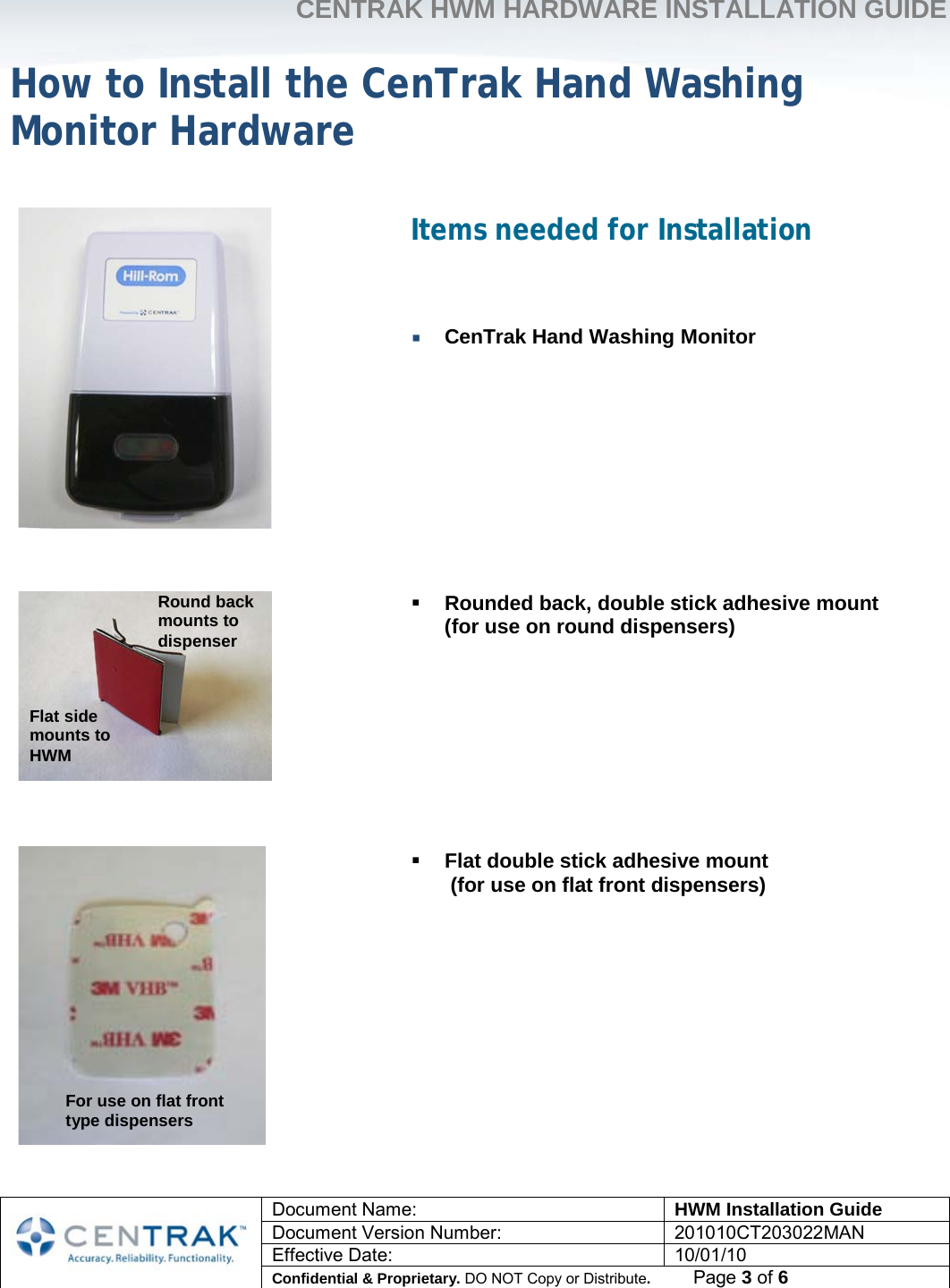     CENTRAK HWM HARDWARE INSTALLATION GUIDE     Document Name: HWM Installation Guide Document Version Number: 201010CT203022MAN Effective Date: 10/01/10 Confidential &amp; Proprietary. DO NOT Copy or Distribute.          Page 3 of 6                            How to Install the CenTrak Hand Washing Monitor Hardware Items needed for Installation    CenTrak Hand Washing Monitor          Rounded back, double stick adhesive mount  (for use on round dispensers)          Flat double stick adhesive mount  (for use on flat front dispensers)      Flat side mounts to HWM Round back mounts to dispenser For use on flat front type dispensers 