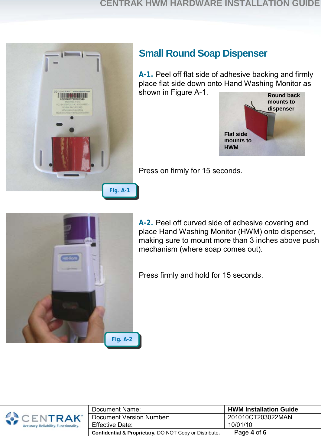     CENTRAK HWM HARDWARE INSTALLATION GUIDE     Document Name: HWM Installation Guide Document Version Number: 201010CT203022MAN Effective Date: 10/01/10 Confidential &amp; Proprietary. DO NOT Copy or Distribute.          Page 4 of 6                             Small Round Soap Dispenser A-1. Peel off flat side of adhesive backing and firmly place flat side down onto Hand Washing Monitor as shown in Figure A-1.         Press on firmly for 15 seconds.      A-2. Peel off curved side of adhesive covering and place Hand Washing Monitor (HWM) onto dispenser, making sure to mount more than 3 inches above push mechanism (where soap comes out).   Press firmly and hold for 15 seconds.       Fig. A-2 Fig. A-1 Flat side mounts to HWM Round back mounts to dispenser 