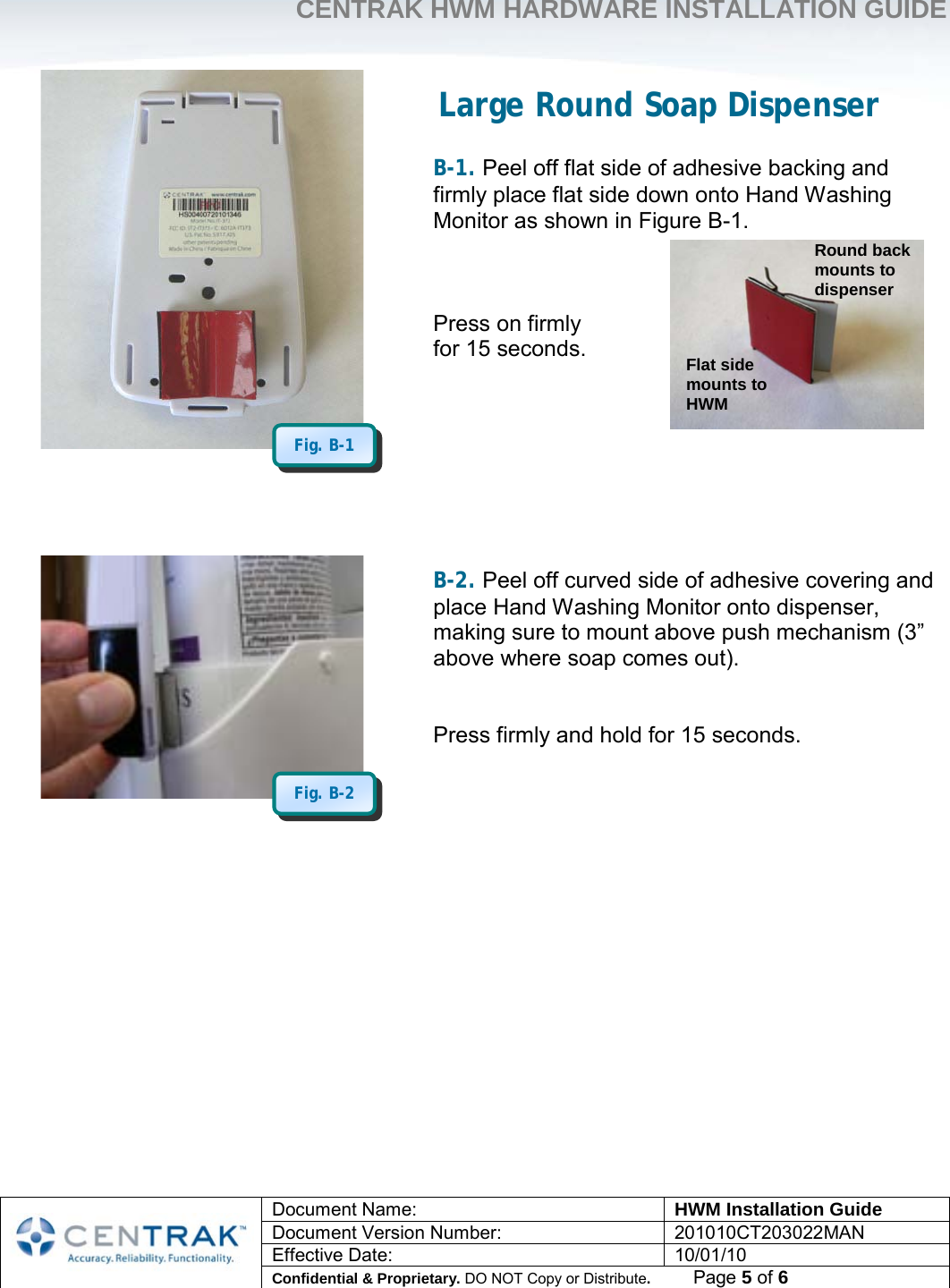     CENTRAK HWM HARDWARE INSTALLATION GUIDE     Document Name: HWM Installation Guide Document Version Number: 201010CT203022MAN Effective Date: 10/01/10 Confidential &amp; Proprietary. DO NOT Copy or Distribute.          Page 5 of 6                              Large Round Soap Dispenser  B-1. Peel off flat side of adhesive backing and firmly place flat side down onto Hand Washing Monitor as shown in Figure B-1.    Press on firmly  for 15 seconds.         B-2. Peel off curved side of adhesive covering and place Hand Washing Monitor onto dispenser, making sure to mount above push mechanism (3” above where soap comes out).   Press firmly and hold for 15 seconds.              Fig. B-2 Fig. B-1 Flat side mounts to HWM Round back mounts to dispenser 