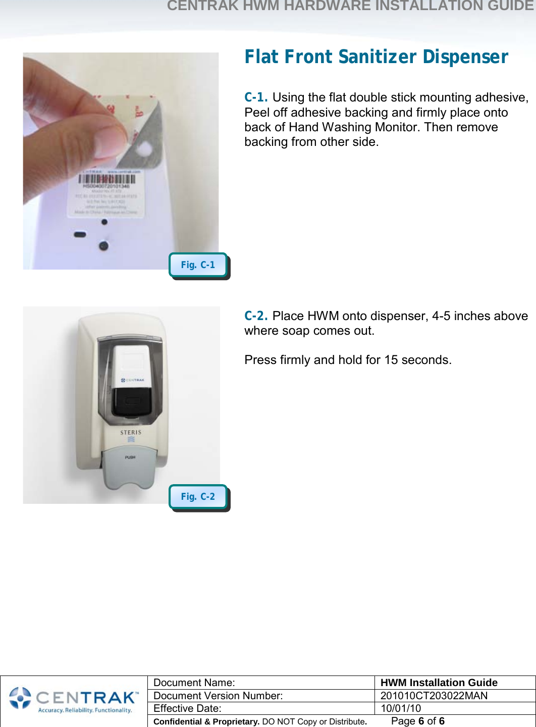     CENTRAK HWM HARDWARE INSTALLATION GUIDE     Document Name: HWM Installation Guide Document Version Number: 201010CT203022MAN Effective Date: 10/01/10 Confidential &amp; Proprietary. DO NOT Copy or Distribute.          Page 6 of 6                                       Flat Front Sanitizer Dispenser  C-1. Using the flat double stick mounting adhesive, Peel off adhesive backing and firmly place onto back of Hand Washing Monitor. Then remove backing from other side.              C-2. Place HWM onto dispenser, 4-5 inches above where soap comes out.  Press firmly and hold for 15 seconds.           Fig. C-2 Fig. C-1 