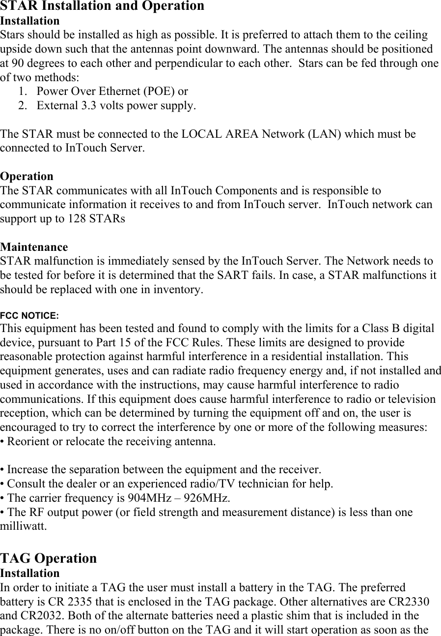  STAR Installation and Operation Installation Stars should be installed as high as possible. It is preferred to attach them to the ceiling upside down such that the antennas point downward. The antennas should be positioned at 90 degrees to each other and perpendicular to each other.  Stars can be fed through one of two methods: 1.  Power Over Ethernet (POE) or 2.  External 3.3 volts power supply.  The STAR must be connected to the LOCAL AREA Network (LAN) which must be connected to InTouch Server.  Operation The STAR communicates with all InTouch Components and is responsible to communicate information it receives to and from InTouch server.  InTouch network can support up to 128 STARs  Maintenance STAR malfunction is immediately sensed by the InTouch Server. The Network needs to be tested for before it is determined that the SART fails. In case, a STAR malfunctions it should be replaced with one in inventory.    FCC NOTICE: This equipment has been tested and found to comply with the limits for a Class B digital device, pursuant to Part 15 of the FCC Rules. These limits are designed to provide reasonable protection against harmful interference in a residential installation. This equipment generates, uses and can radiate radio frequency energy and, if not installed and used in accordance with the instructions, may cause harmful interference to radio communications. If this equipment does cause harmful interference to radio or television reception, which can be determined by turning the equipment off and on, the user is encouraged to try to correct the interference by one or more of the following measures: • Reorient or relocate the receiving antenna.  • Increase the separation between the equipment and the receiver. • Consult the dealer or an experienced radio/TV technician for help. • The carrier frequency is 904MHz – 926MHz. • The RF output power (or field strength and measurement distance) is less than one milliwatt.  TAG Operation Installation In order to initiate a TAG the user must install a battery in the TAG. The preferred battery is CR 2335 that is enclosed in the TAG package. Other alternatives are CR2330 and CR2032. Both of the alternate batteries need a plastic shim that is included in the package. There is no on/off button on the TAG and it will start operation as soon as the 