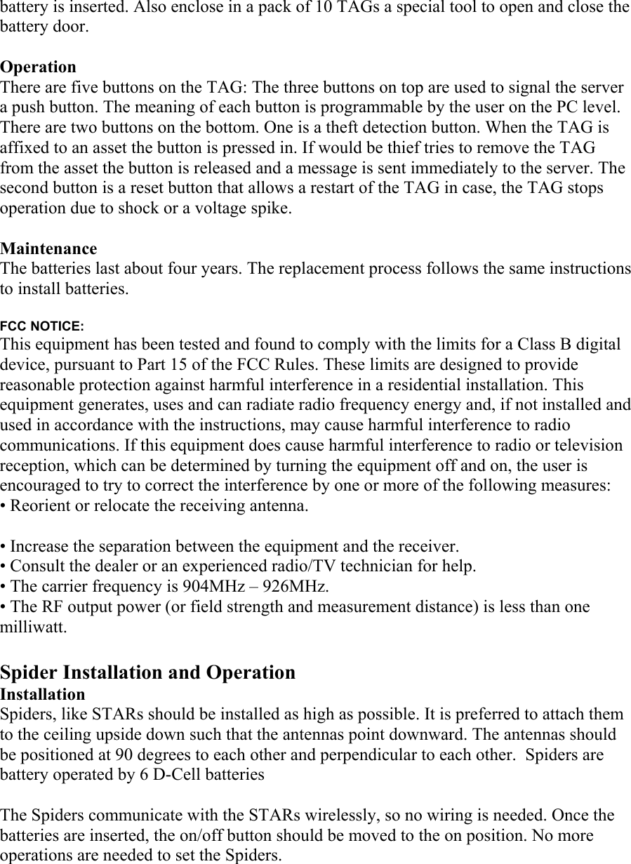 battery is inserted. Also enclose in a pack of 10 TAGs a special tool to open and close the battery door.  Operation There are five buttons on the TAG: The three buttons on top are used to signal the server a push button. The meaning of each button is programmable by the user on the PC level. There are two buttons on the bottom. One is a theft detection button. When the TAG is affixed to an asset the button is pressed in. If would be thief tries to remove the TAG from the asset the button is released and a message is sent immediately to the server. The second button is a reset button that allows a restart of the TAG in case, the TAG stops operation due to shock or a voltage spike.  Maintenance The batteries last about four years. The replacement process follows the same instructions to install batteries.  FCC NOTICE: This equipment has been tested and found to comply with the limits for a Class B digital device, pursuant to Part 15 of the FCC Rules. These limits are designed to provide reasonable protection against harmful interference in a residential installation. This equipment generates, uses and can radiate radio frequency energy and, if not installed and used in accordance with the instructions, may cause harmful interference to radio communications. If this equipment does cause harmful interference to radio or television reception, which can be determined by turning the equipment off and on, the user is encouraged to try to correct the interference by one or more of the following measures: • Reorient or relocate the receiving antenna.  • Increase the separation between the equipment and the receiver. • Consult the dealer or an experienced radio/TV technician for help. • The carrier frequency is 904MHz – 926MHz. • The RF output power (or field strength and measurement distance) is less than one milliwatt.  Spider Installation and Operation  Installation Spiders, like STARs should be installed as high as possible. It is preferred to attach them to the ceiling upside down such that the antennas point downward. The antennas should be positioned at 90 degrees to each other and perpendicular to each other.  Spiders are battery operated by 6 D-Cell batteries  The Spiders communicate with the STARs wirelessly, so no wiring is needed. Once the batteries are inserted, the on/off button should be moved to the on position. No more operations are needed to set the Spiders.    