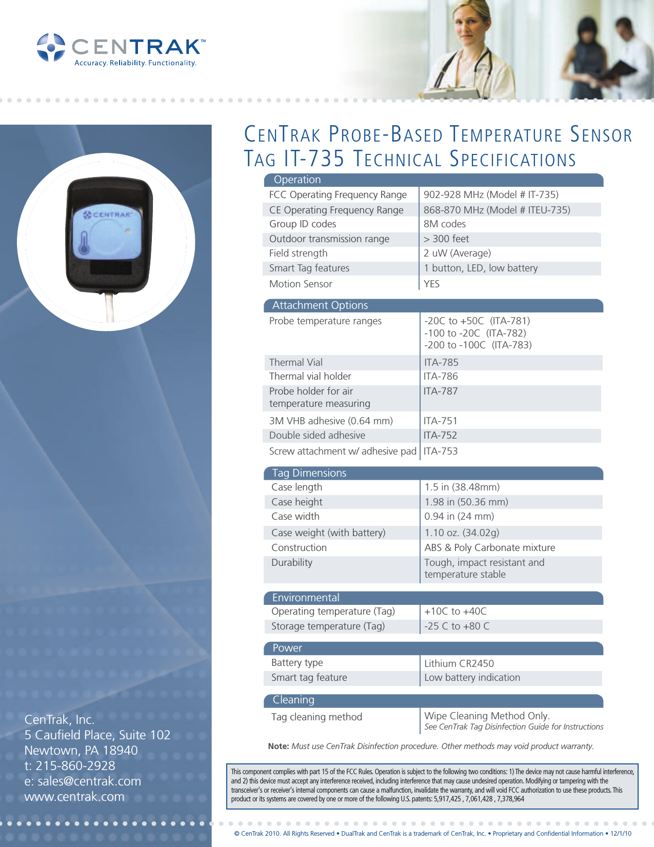   902-928 MHz (Model # IT-735)8M codes&gt; 300 feet 2 uW (Average)1 button, LED, low batteryFCC Operating Frequency Range 868-870 MHz (Model # ITEU-735)CE Operating Frequency RangeOperationGroup ID codesOutdoor transmission rangeField strengthSmart Tag featuresYES Motion SensorITA-786ITA-787ITA-751ITA-752Double sided adhesiveThermal vial holder Probe holder for air temperature measuring3M VHB adhesive (0.64 mm)ITA-753Screw attachment w/ adhesive padOperating temperature (Tag)Storage temperature (Tag)+10C to +40C -25 C to +80 CBattery typeSmart tag feature  Low battery indicationLithium CR2450EnvironmentalPowerProbe temperature rangesThermal Vial-20C to +50C  (ITA-781)-100 to -20C  (ITA-782)-200 to -100C  (ITA-783)ITA-785Attachment OptionsCase lengthCase height Case width1.5 in (38.48mm)1.98 in (50.36 mm)0.94 in (24 mm)Case weight (with battery)  Construction1.10 oz. (34.02g)Durability Tough, impact resistant and temperature stableABS &amp; Poly Carbonate mixtureTag DimensionsNote: Must use CenTrak Disinfection procedure. Other methods may void product warranty. Tag cleaning method Wipe Cleaning Method Only. See CenTrak Tag Disinfection Guide for InstructionsCleaningCenTrak, Inc.5 Caufield Place, Suite 102Newtown, PA 18940t: 215-860-2928e: sales@centrak.comwww.centrak.comCENTRAK PROBE-BASED TEMPERATURE SENSORTAG IT-735 TECHNICAL SPECIFICATIONSThis component complies with part 15 of the FCC Rules. Operation is subject to the following two conditions: 1) The device may not cause harmful interference,and 2) this device must accept any interference received, including interference that may cause undesired operation. Modifying or tampering with thetransceiver’s or receiver’s internal components can cause a malfunction, invalidate the warranty, and will void FCC authorization to use these products. Thisproduct or its systems are covered by one or more of the following U.S. patents: 5,917,425 , 7,061,428 , 7,378,964© CenTrak 2010. All Rights Reserved • DualTrak and CenTrak is a trademark of CenTrak, Inc. • Proprietary and Confidential Information • 12/1/10