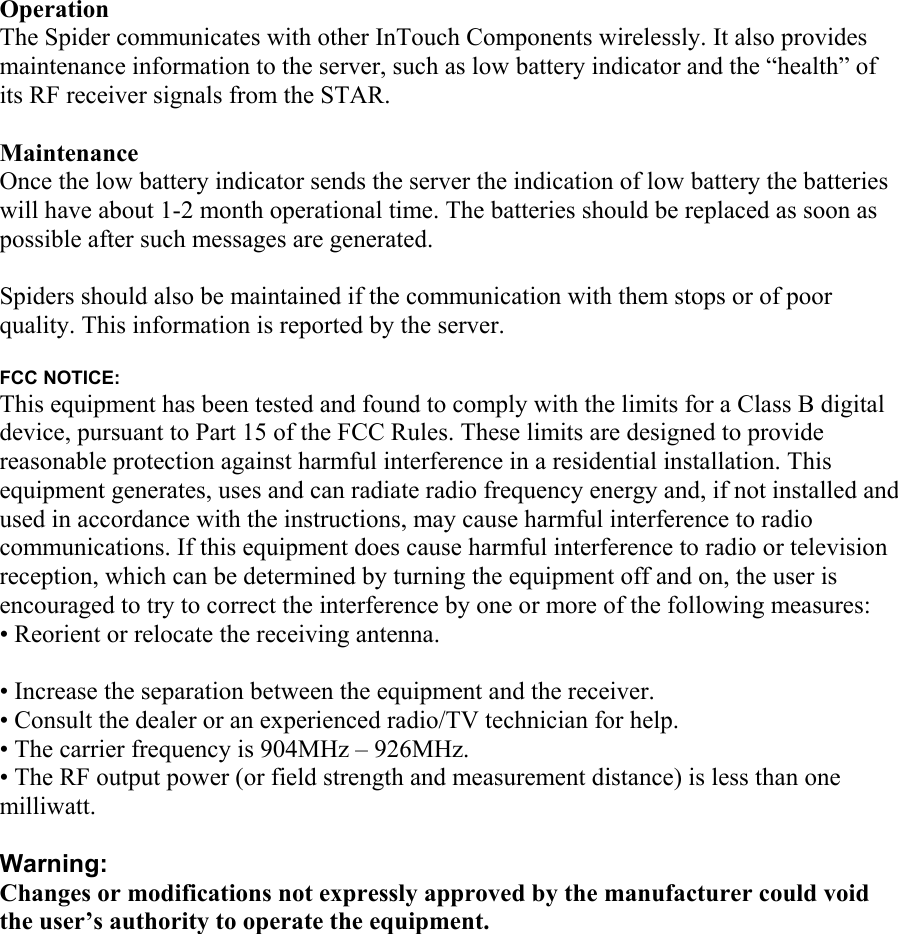 Operation The Spider communicates with other InTouch Components wirelessly. It also provides maintenance information to the server, such as low battery indicator and the “health” of its RF receiver signals from the STAR.  Maintenance Once the low battery indicator sends the server the indication of low battery the batteries will have about 1-2 month operational time. The batteries should be replaced as soon as possible after such messages are generated.   Spiders should also be maintained if the communication with them stops or of poor quality. This information is reported by the server.  FCC NOTICE: This equipment has been tested and found to comply with the limits for a Class B digital device, pursuant to Part 15 of the FCC Rules. These limits are designed to provide reasonable protection against harmful interference in a residential installation. This equipment generates, uses and can radiate radio frequency energy and, if not installed and used in accordance with the instructions, may cause harmful interference to radio communications. If this equipment does cause harmful interference to radio or television reception, which can be determined by turning the equipment off and on, the user is encouraged to try to correct the interference by one or more of the following measures: • Reorient or relocate the receiving antenna.  • Increase the separation between the equipment and the receiver. • Consult the dealer or an experienced radio/TV technician for help. • The carrier frequency is 904MHz – 926MHz. • The RF output power (or field strength and measurement distance) is less than one milliwatt.  Warning: Changes or modifications not expressly approved by the manufacturer could void the user’s authority to operate the equipment.   