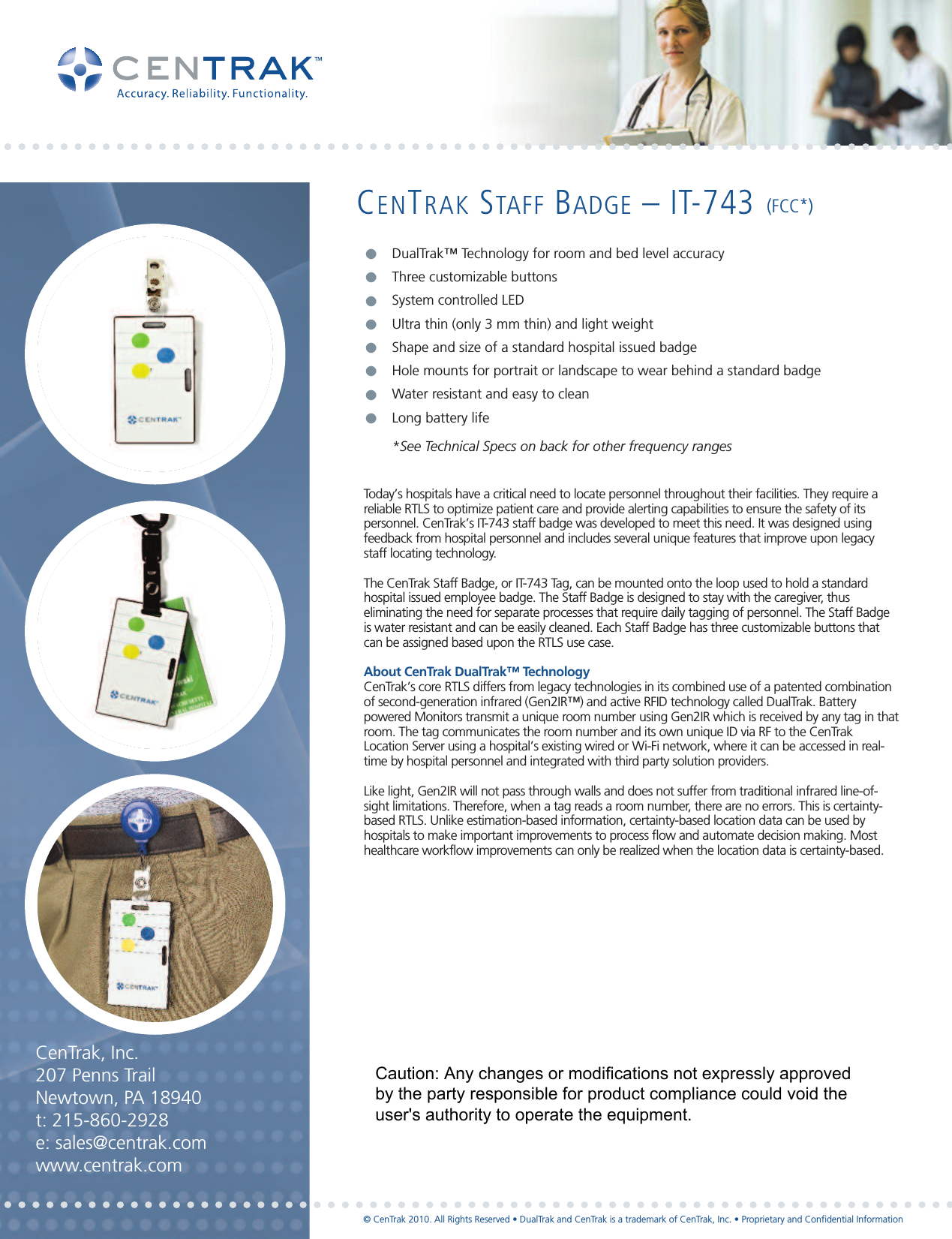 CENTRAK STAFF BADGE – IT-743 (FCC*)Today’s hospitals have a critical need to locate personnel throughout their facilities. They require areliable RTLS to optimize patient care and provide alerting capabilities to ensure the safety of itspersonnel. CenTrak’s IT-743 staff badge was developed to meet this need. It was designed usingfeedback from hospital personnel and includes several unique features that improve upon legacystaff locating technology. The CenTrak Staff Badge, or IT-743 Tag, can be mounted onto the loop used to hold a standardhospital issued employee badge. The Staff Badge is designed to stay with the caregiver, thuseliminating the need for separate processes that require daily tagging of personnel. The Staff Badgeis water resistant and can be easily cleaned. Each Staff Badge has three customizable buttons thatcan be assigned based upon the RTLS use case.About CenTrak DualTrak™ TechnologyCenTrak’s core RTLS differs from legacy technologies in its combined use of a patented combinationof second-generation infrared (Gen2IR™) and active RFID technology called DualTrak. Batterypowered Monitors transmit a unique room number using Gen2IR which is received by any tag in thatroom. The tag communicates the room number and its own unique ID via RF to the CenTrakLocation Server using a hospital’s existing wired or Wi-Fi network, where it can be accessed in real-time by hospital personnel and integrated with third party solution providers.Like light, Gen2IR will not pass through walls and does not suffer from traditional infrared line-of-sight limitations. Therefore, when a tag reads a room number, there are no errors. This is certainty-based RTLS. Unlike estimation-based information, certainty-based location data can be used byhospitals to make important improvements to process flow and automate decision making. Mosthealthcare workflow improvements can only be realized when the location data is certainty-based.  DualTrak™ Technology for room and bed level accuracyThree customizable buttonsSystem controlled LEDUltra thin (only 3 mm thin) and light weightShape and size of a standard hospital issued badgeHole mounts for portrait or landscape to wear behind a standard badgeWater resistant and easy to cleanLong battery life*See Technical Specs on back for other frequency ranges●●●●●●●●CenTrak, Inc.207 Penns TrailNewtown, PA 18940t: 215-860-2928e: sales@centrak.comwww.centrak.com© CenTrak 2010. All Rights Reserved • DualTrak and CenTrak is a trademark of CenTrak, Inc. • Proprietary and Confidential InformationCaution: Any changes or modifications not expressly approved by the party responsible for product compliance could void the user&apos;s authority to operate the equipment.