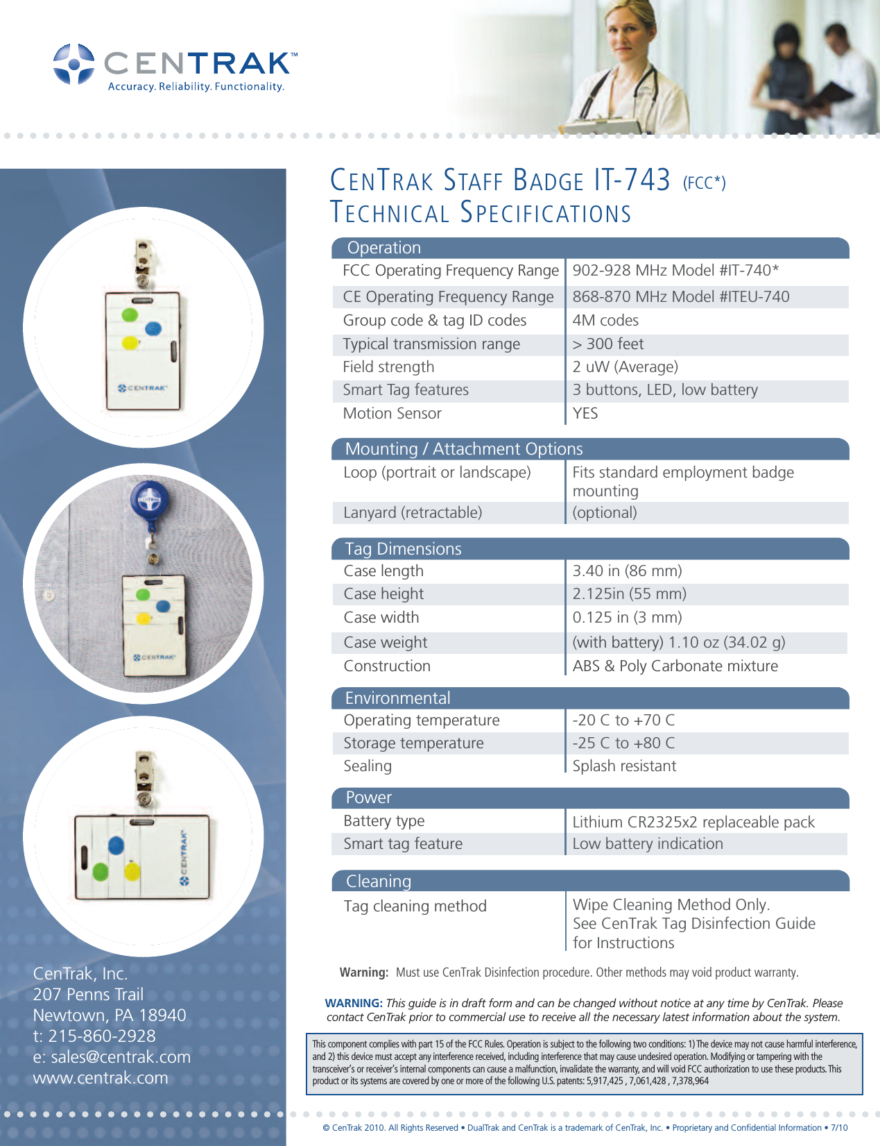  902-928 MHz Model #IT-740* 4M codes&gt; 300 feet 2 uW (Average)3 buttons, LED, low batteryYESOperating temperatureStorage temperatureSealing-20 C to +70 C -25 C to +80 CSplash resistant Battery typeSmart tag feature Low battery indicationLithium CR2325x2 replaceable packEnvironmentalPowerFCC Operating Frequency Range868-870 MHz Model #ITEU-740CE Operating Frequency RangeOperationGroup code &amp; tag ID codesTypical transmission rangeField strengthSmart Tag featuresMotion SensorLoop (portrait or landscape)       Lanyard (retractable)Fits standard employment badge mounting(optional)Mounting / Attachment OptionsCase lengthCase height Case width 3.40 in (86 mm)2.125in (55 mm)0.125 in (3 mm)Case weight Construction(with battery) 1.10 oz (34.02 g)ABS &amp; Poly Carbonate mixtureTag DimensionsTag cleaning methodWarning:  Must use CenTrak Disinfection procedure. Other methods may void product warranty.Wipe Cleaning Method Only. See CenTrak Tag Disinfection Guide for InstructionsCleaningCenTrak, Inc.207 Penns TrailNewtown, PA 18940t: 215-860-2928e: sales@centrak.comwww.centrak.comCENTRAK STAFF BADGE IT-743 (FCC*)TECHNICAL SPECIFICATIONSThis component complies with part 15 of the FCC Rules. Operation is subject to the following two conditions: 1) The device may not cause harmful interference,and 2) this device must accept any interference received, including interference that may cause undesired operation. Modifying or tampering with thetransceiver’s or receiver’s internal components can cause a malfunction, invalidate the warranty, and will void FCC authorization to use these products. Thisproduct or its systems are covered by one or more of the following U.S. patents: 5,917,425 , 7,061,428 , 7,378,964© CenTrak 2010. All Rights Reserved • DualTrak and CenTrak is a trademark of CenTrak, Inc. • Proprietary and Confidential Information • 7/10WARNING: This guide is in draft form and can be changed without notice at any time by CenTrak. Please contact CenTrak prior to commercial use to receive all the necessary latest information about the system.