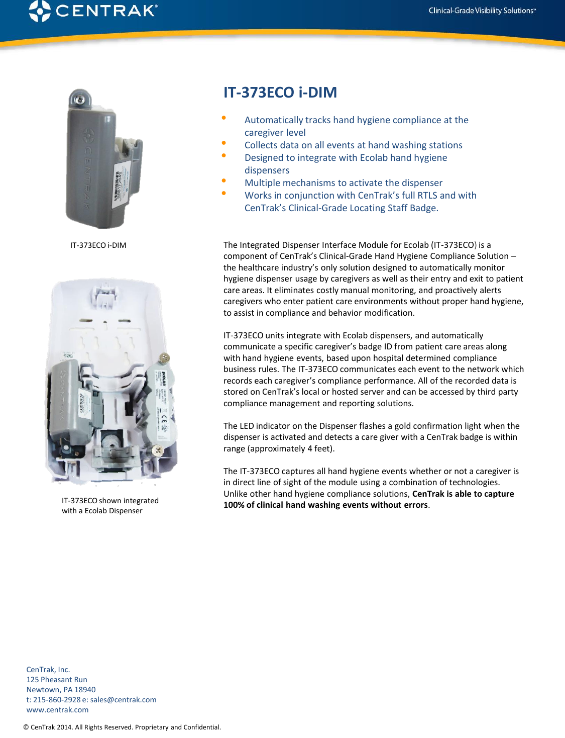 © CenTrak 2014. All Rights Reserved. Proprietary and Confidential.  IT-373ECO i-DIM •Automatically tracks hand hygiene compliance at the caregiver level •Collects data on all events at hand washing stations •Designed to integrate with Ecolab hand hygiene dispensers •Multiple mechanisms to activate the dispenser •Works in conjunction with CenTrak’s full RTLS and with CenTrak’s Clinical-Grade Locating Staff Badge. The Integrated Dispenser Interface Module for Ecolab (IT-373ECO) is a component of CenTrak’s Clinical-Grade Hand Hygiene Compliance Solution – the healthcare industry’s only solution designed to automatically monitor hygiene dispenser usage by caregivers as well as their entry and exit to patient care areas. It eliminates costly manual monitoring, and proactively alerts caregivers who enter patient care environments without proper hand hygiene, to assist in compliance and behavior modification.  IT-373ECO units integrate with Ecolab dispensers, and automatically communicate a specific caregiver’s badge ID from patient care areas along with hand hygiene events, based upon hospital determined compliance business rules. The IT-373ECO communicates each event to the network which records each caregiver’s compliance performance. All of the recorded data is stored on CenTrak’s local or hosted server and can be accessed by third party compliance management and reporting solutions.  The LED indicator on the Dispenser flashes a gold confirmation light when the dispenser is activated and detects a care giver with a CenTrak badge is within range (approximately 4 feet).  The IT-373ECO captures all hand hygiene events whether or not a caregiver is in direct line of sight of the module using a combination of technologies. Unlike other hand hygiene compliance solutions, CenTrak is able to capture 100% of clinical hand washing events without errors.          CenTrak, Inc. 125 Pheasant Run Newtown, PA 18940 t: 215-860-2928 e: sales@centrak.com www.centrak.com IT-373ECO shown integrated  with a Ecolab Dispenser IT-373ECO i-DIM 