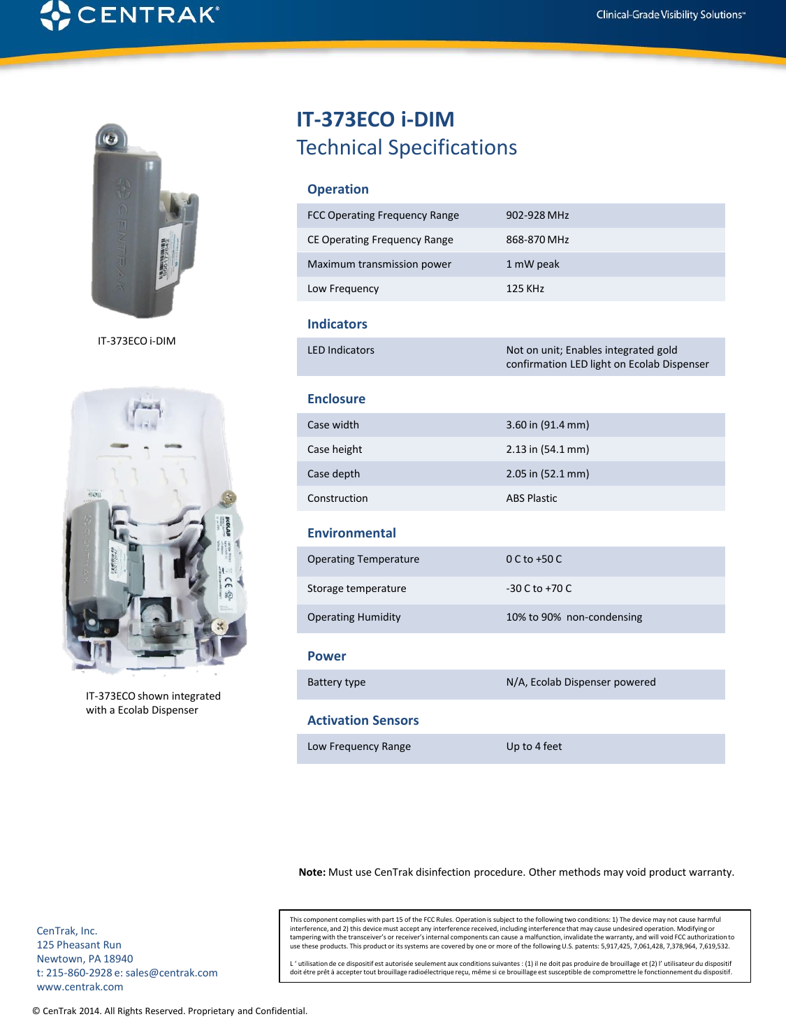 © CenTrak 2014. All Rights Reserved. Proprietary and Confidential.  IT-373ECO i-DIM Technical Specifications Operation FCC Operating Frequency Range  902-928 MHz CE Operating Frequency Range  868-870 MHz  Maximum transmission power  1 mW peak Low Frequency   125 KHz Indicators LED Indicators  Not on unit; Enables integrated gold confirmation LED light on Ecolab Dispenser Enclosure Case width  3.60 in (91.4 mm) Case height  2.13 in (54.1 mm) Case depth  2.05 in (52.1 mm) Construction  ABS Plastic Environmental Operating Temperature  0 C to +50 C Storage temperature  -30 C to +70 C Operating Humidity  10% to 90%  non-condensing Power Battery type  N/A, Ecolab Dispenser powered Note: Must use CenTrak disinfection procedure. Other methods may void product warranty.  Activation Sensors Low Frequency Range  Up to 4 feet This component complies with part 15 of the FCC Rules. Operation is subject to the following two conditions: 1) The device may not cause harmful interference, and 2) this device must accept any interference received, including interference that may cause undesired operation. Modifying or tampering with the transceiver’s or receiver’s internal components can cause a malfunction, invalidate the warranty, and will void FCC authorization to use these products. This product or its systems are covered by one or more of the following U.S. patents: 5,917,425, 7,061,428, 7,378,964, 7,619,532.  L ‘ utilisation de ce dispositif est autorisée seulement aux conditions suivantes : (1) il ne doit pas produire de brouillage et (2) l’ utilisateur du dispositif doit étre prêt à accepter tout brouillage radioélectrique reçu, même si ce brouillage est susceptible de compromettre le fonctionnement du dispositif. CenTrak, Inc. 125 Pheasant Run Newtown, PA 18940 t: 215-860-2928 e: sales@centrak.com www.centrak.com IT-373ECO shown integrated  with a Ecolab Dispenser IT-373ECO i-DIM 