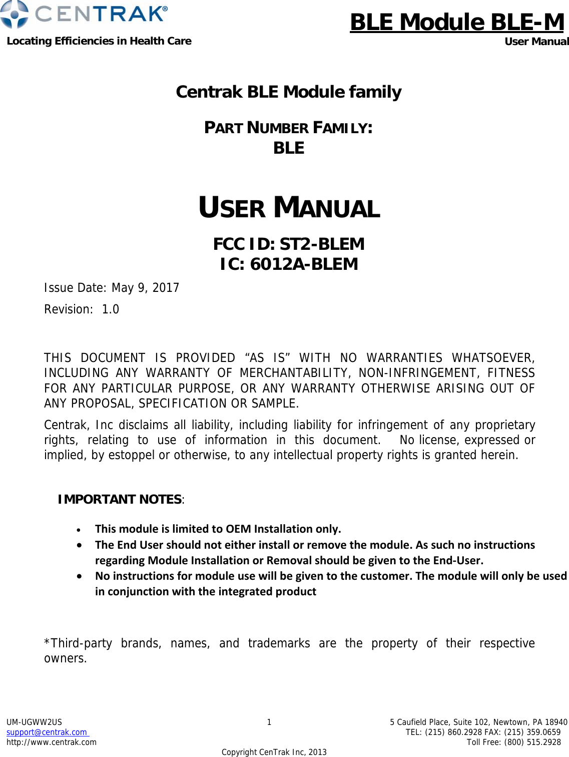 BLE Module BLE-MLocating Efficiencies in Health Care User ManualUM-UGWW2US support@centrak.com http://www.centrak.com 15 Caufield Place, Suite 102, Newtown, PA 18940TEL: (215) 860.2928 FAX: (215) 359.0659 Toll Free: (800) 515.2928 CopyrightCenTrak Inc, 2013Centrak BLE Module family PART NUMBER FAMILY:  BLE USER MANUAL FCC ID: ST2-BLEM IC: 6012A-BLEM Issue Date: May 9, 2017 Revision: 1.0 THIS DOCUMENT IS PROVIDED “AS IS” WITH NO WARRANTIES WHATSOEVER, INCLUDING ANY WARRANTY OF MERCHANTABILITY, NON-INFRINGEMENT, FITNESS FOR ANY PARTICULAR PURPOSE, OR ANY WARRANTY OTHERWISE ARISING OUT OF ANY PROPOSAL, SPECIFICATION OR SAMPLE. Centrak, Inc disclaims all liability, including liability for infringement of any proprietary  rights,  relating  to  use  of  information  in  this  document.    No license, expressed or implied, by estoppel or otherwise, to any intellectual property rights is granted herein.  IMPORTANT NOTES:   ThismoduleislimitedtoOEMInstallationonly. TheEndUsershouldnoteitherinstallorremovethemodule.AssuchnoinstructionsregardingModuleInstallationorRemovalshouldbegiventotheEnd‐User. Noinstructionsformoduleusewillbegiventothecustomer.Themodulewillonlybeusedinconjunctionwiththeintegratedproduct *Third-party  brands,  names,  and  trademarks  are  the  property  of  their  respective owners. 