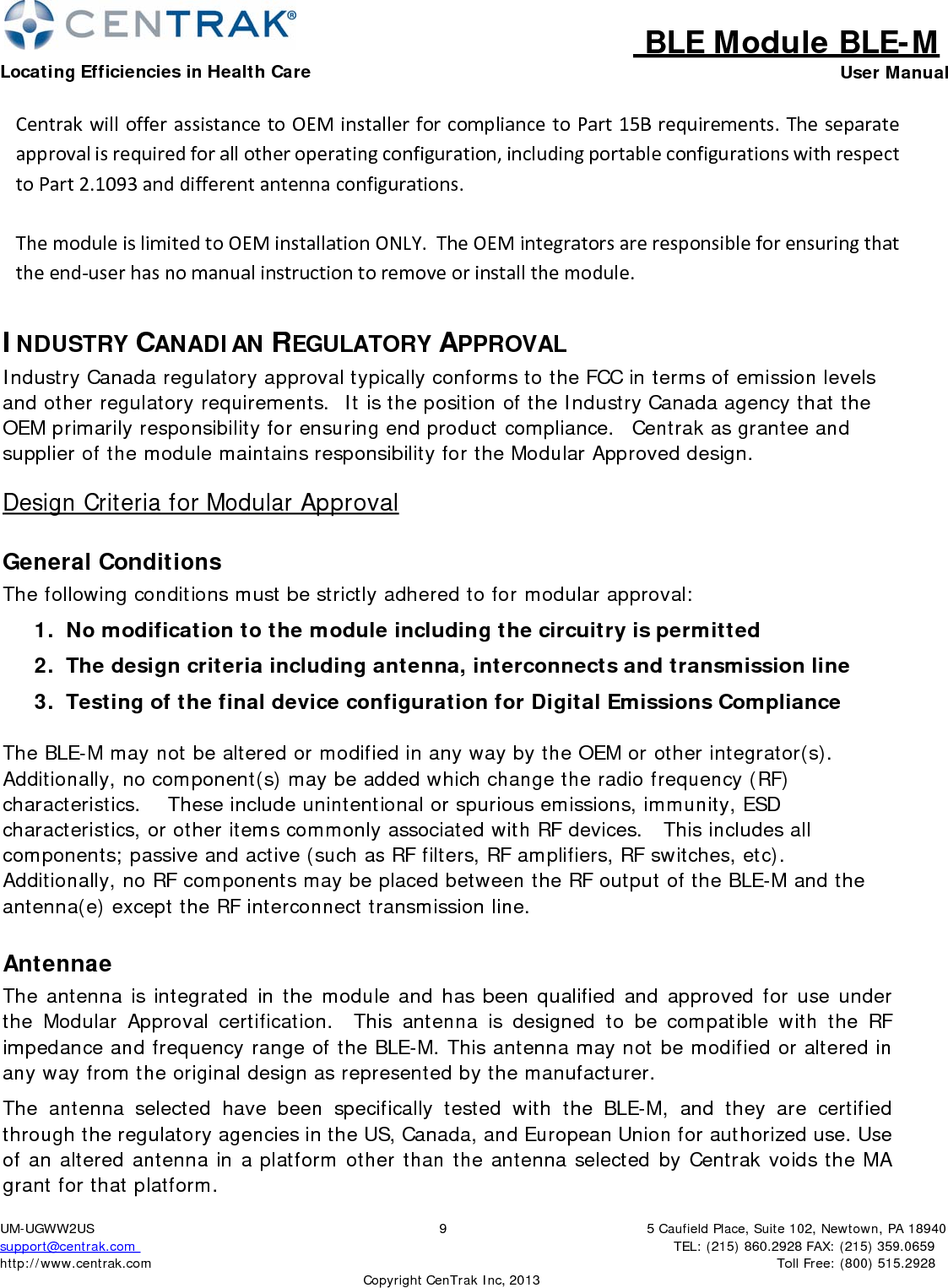 BLE Module BLE-MLocating Efficiencies in Health Care User Manual5 Caufield Place, Suite 102, Newtown, PA 18940TEL: (215) 860.2928 FAX: (215) 359.0659 Toll Free: (800) 515.2928 UM-UGWW2US support@centrak.com http://www.centrak.com 9CopyrightCenTrak Inc, 2013CentrakwillofferassistancetoOEMinstallerforcompliancetoPart15Brequirements.Theseparateapprovalisrequiredforallotheroperatingconfiguration,includingportableconfigurationswithrespecttoPart2.1093anddifferentantennaconfigurations.ThemoduleislimitedtoOEMinstallationONLY.TheOEMintegratorsareresponsibleforensuringthattheend‐userhasnomanualinstructiontoremoveorinstallthemodule.INDUSTRY CANADIAN REGULATORY APPROVAL Industry Canada regulatory approval typically conforms to the FCC in terms of emission levels and other regulatory requirements.  It is the position of the Industry Canada agency that the OEM primarily responsibility for ensuring end product compliance.   Centrak as grantee and supplier of the module maintains responsibility for the Modular Approved design. Design Criteria for Modular Approval General Conditions The following conditions must be strictly adhered to for modular approval: 1.  No modification to the module including the circuitry is permitted 2.  The design criteria including antenna, interconnects and transmission line 3.  Testing of the final device configuration for Digital Emissions Compliance The BLE-M may not be altered or modified in any way by the OEM or other integrator(s). Additionally, no component(s) may be added which change the radio frequency (RF) characteristics.    These include unintentional or spurious emissions, immunity, ESD characteristics, or other items commonly associated with RF devices.   This includes all components; passive and active (such as RF filters, RF amplifiers, RF switches, etc). Additionally, no RF components may be placed between the RF output of the BLE-M and the antenna(e) except the RF interconnect transmission line. Antennae The antenna is integrated in the module and has been qualified and approved for use under the Modular Approval certification.   This antenna is designed to be compatible with the RF impedance and frequency range of the BLE-M. This antenna may not be modified or altered in any way from the original design as represented by the manufacturer. The antenna selected have been specifically tested with the BLE-M, and they are certified through the regulatory agencies in the US, Canada, and European Union for authorized use. Use of an altered antenna in a platform other than the antenna selected by Centrak voids the MA grant for that platform. 