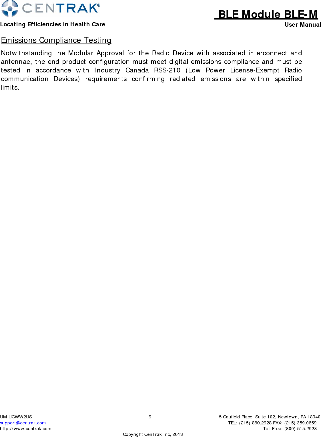 BLE Module BLE-MLocating Efficiencies in Health Care User Manual5 Caufield Place, Suite 102, Newtown, PA 18940TEL: (215) 860.2928 FAX: (215) 359.0659 Toll Free: (800) 515.2928 UM-UGWW2US support@centrak.com http://www.centrak.com 9CopyrightCenTrak Inc, 2013Emissions Compliance Testing Notwithstanding the Modular Approval for the Radio Device with associated interconnect and antennae, the end product configuration must meet digital emissions compliance and must be tested in accordance with Industry Canada RSS-210 (Low Power License-Exempt Radio communication  Devices)  requirements  confirming  radiated  emissions  are  within  specified limits. 