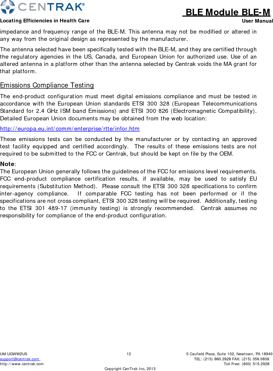 BLE Module BLE-MLocating Efficiencies in Health Care User Manual5 Caufield Place, Suite 102, Newtown, PA 18940TEL: (215) 860.2928 FAX: (215) 359.0659 Toll Free: (800) 515.2928 UM-UGWW2US support@centrak.com http://www.centrak.com  CopyrightCenTrak Inc, 201312impedance and frequency range of the BLE-M. This antenna may not be modified or altered in any way from the original design as represented by the manufacturer. The antenna selected have been specifically tested with the BLE-M, and they are certified through the regulatory agencies in the US, Canada, and European Union for authorized use. Use of an altered antenna in a platform other than the antenna selected by Centrak voids the MA grant for that platform. Emissions Compliance Testing The end-product configuration must meet digital emissions compliance and must be tested in accordance with the European Union standards ETSI 300 328 (European Telecommunications Standard for 2.4 GHz ISM band Emissions) and ETSI 300 826 (Electromagnetic Compatibility). Detailed European Union documents may be obtained from the web location: http://europa.eu.int/comm/enterprise/rtte/infor.htm These emissions tests can be conducted by the manufacturer or by contacting an approved test facility equipped and certified accordingly.  The results of these emissions tests are not required to be submitted to the FCC or Centrak, but should be kept on file by the OEM. Note: The European Union generally follows the guidelines of the FCC for emissions level requirements.  FCC end-product compliance certification results, if available, may be used to satisfy EU requirements (Substitution Method).  Please consult the ETSI 300 328 specifications to confirm inter-agency compliance.  If comparable FCC testing has not been performed or if the specifications are not cross compliant, ETSI 300 328 testing will be required.  Additionally, testing to the ETSI 301 489-17 (immunity testing) is strongly recommended.  Centrak assumes no responsibility for compliance of the end-product configuration. 