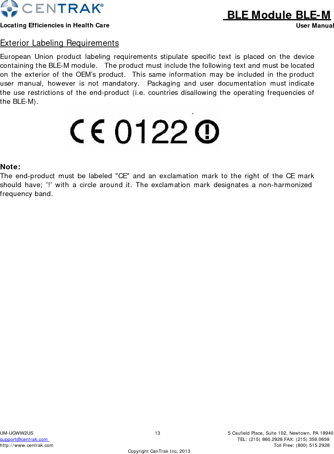 BLE Module BLE-MLocating Efficiencies in Health Care User Manual5 Caufield Place, Suite 102, Newtown, PA 18940TEL: (215) 860.2928 FAX: (215) 359.0659 Toll Free: (800) 515.2928 UM-UGWW2US support@centrak.com http://www.centrak.com  CopyrightCenTrak Inc, 201313Exterior Labeling Requirements European Union product labeling requirements stipulate specific text is placed on the device containing the BLE-M module.   The product must include the following text and must be located on the exterior of the OEM’s product.  This same information may be included in the product user manual, however is not mandatory.  Packaging and user documentation must indicate the use restrictions of the end-product (i.e. countries disallowing the operating frequencies of the BLE-M).  Note: The end-product must be labeled &quot;CE&quot; and an exclamation mark to the right of the CE mark should have; &apos;!&apos; with a circle around it. The exclamation mark designates a non-harmonized frequency band. 