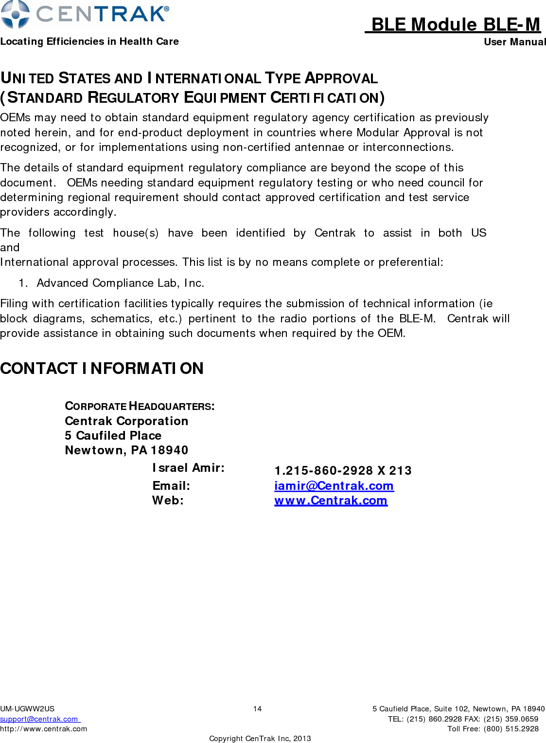 BLE Module BLE-MLocating Efficiencies in Health Care User Manual5 Caufield Place, Suite 102, Newtown, PA 18940TEL: (215) 860.2928 FAX: (215) 359.0659 Toll Free: (800) 515.2928 UM-UGWW2US support@centrak.com http://www.centrak.com  CopyrightCenTrak Inc, 201314UNITED STATES AND INTERNATIONAL TYPE APPROVAL (STANDARD REGULATORY EQUIPMENT CERTIFICATION) OEMs may need to obtain standard equipment regulatory agency certification as previously noted herein, and for end-product deployment in countries where Modular Approval is not recognized, or for implementations using non-certified antennae or interconnections. The details of standard equipment regulatory compliance are beyond the scope of this document.  OEMs needing standard equipment regulatory testing or who need council for determining regional requirement should contact approved certification and test service providers accordingly. The  following  test  house(s)  have  been  identified  by  Centrak  to  assist  in  both  US  and International approval processes. This list is by no means complete or preferential: 1.  Advanced Compliance Lab, Inc. Filing with certification facilities typically requires the submission of technical information (ie block diagrams, schematics, etc.) pertinent to the radio portions of the BLE-M.   Centrak will provide assistance in obtaining such documents when required by the OEM. CONTACT INFORMATION CORPORATE HEADQUARTERS: Centrak Corporation 5 Caufiled Place Newtown, PA 18940 Israel Amir: 1.215-860-2928 X 213           Email: iamir@Centrak.com        Web: www.Centrak.com