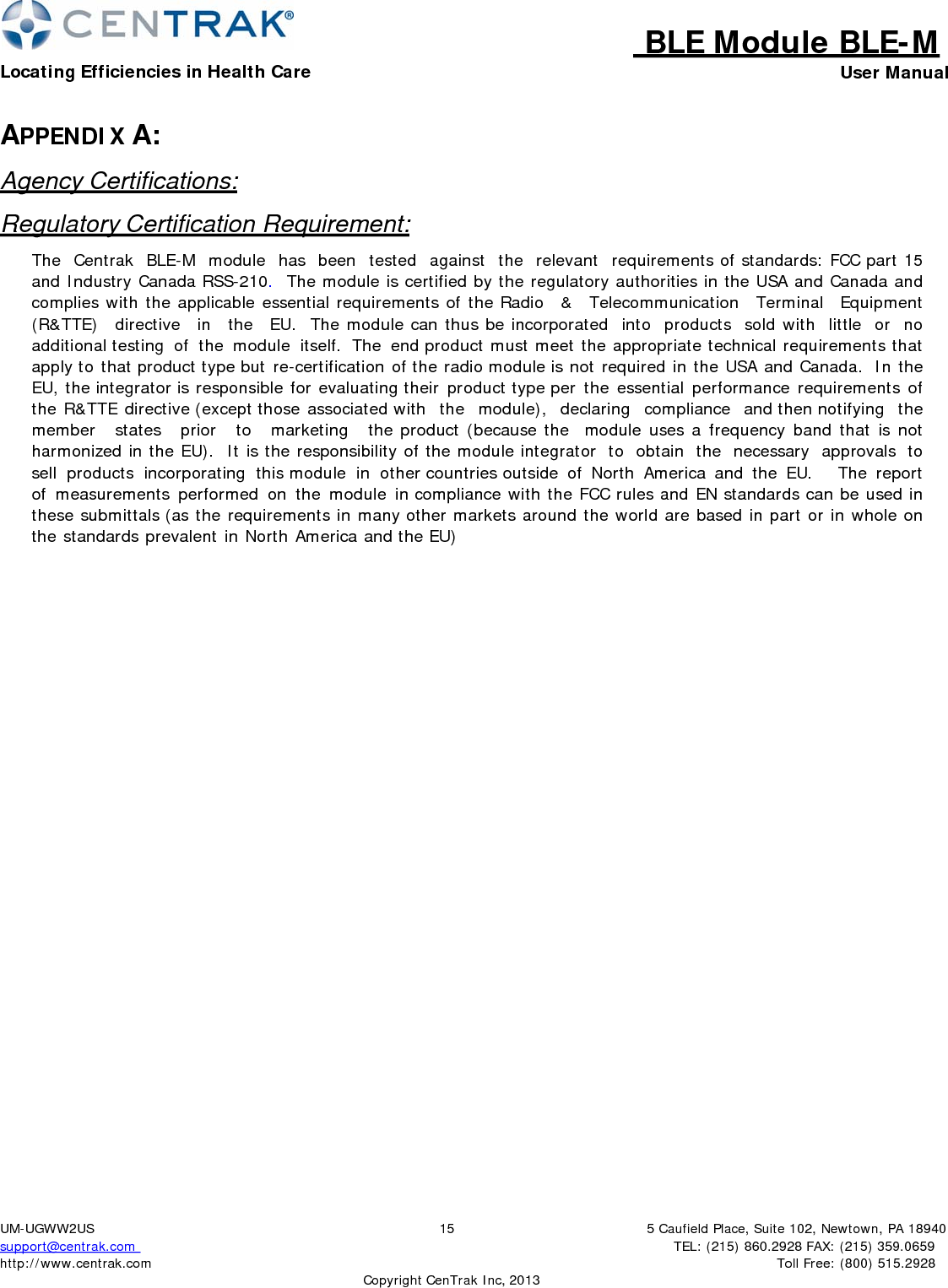 BLE Module BLE-MLocating Efficiencies in Health Care User Manual5 Caufield Place, Suite 102, Newtown, PA 18940TEL: (215) 860.2928 FAX: (215) 359.0659 Toll Free: (800) 515.2928 UM-UGWW2US support@centrak.com http://www.centrak.com  CopyrightCenTrak Inc, 201315APPENDIX A: Agency Certifications: Regulatory Certification Requirement: The  Centrak  BLE-M  module  has  been  tested  against  the  relevant  requirements of standards: FCC part 15 and Industry Canada RSS-210.  The module is certified by the regulatory authorities in the USA and Canada and complies with the applicable essential requirements of the Radio  &amp;  Telecommunication  Terminal  Equipment  (R&amp;TTE)  directive  in  the  EU.  The module can thus be incorporated into products sold with little or no additional testing of the module itself. The end product must meet the appropriate technical requirements that apply to that product type but re-certification of the radio module is not required in the USA and Canada.  In the EU, the integrator is responsible for evaluating their product type per the essential performance requirements of the R&amp;TTE directive (except those associated with  the  module),  declaring  compliance  and then notifying  the  member  states   prior   to   marketing   the product (because the  module uses a frequency band that is not harmonized in the EU).  It is the responsibility of the module integrator to obtain the necessary approvals to sell products incorporating this module in other countries outside of North America and the EU.    The report of measurements performed on the module in compliance with the FCC rules and EN standards can be used in these submittals (as the requirements in many other markets around the world are based in part or in whole on the standards prevalent in North America and the EU) 