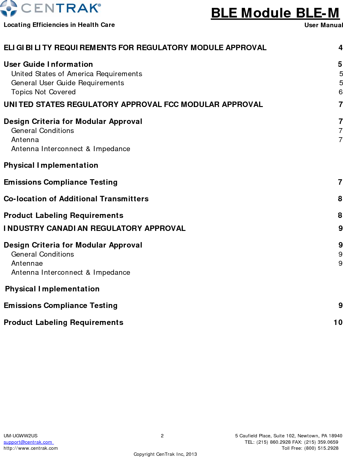 BLE Module BLE-MLocating Efficiencies in Health Care User Manual5 Caufield Place, Suite 102, Newtown, PA 18940TEL: (215) 860.2928 FAX: (215) 359.0659 Toll Free: (800) 515.2928 UM-UGWW2US support@centrak.com http://www.centrak.com 2CopyrightCenTrak Inc, 2013ELIGIBILITY REQUIREMENTS FOR REGULATORY MODULE APPROVAL  4 User Guide Information  5 United States of America Requirements  5 General User Guide Requirements  5 Topics Not Covered  6 UNITED STATES REGULATORY APPROVAL FCC MODULAR APPROVAL  7 Design Criteria for Modular Approval  7 General Conditions  7 Antenna  7 Antenna Interconnect &amp; Impedance   Physical Implementation   Emissions Compliance Testing  7 Co-location of Additional Transmitters  8 Product Labeling Requirements  8 INDUSTRY CANADIAN REGULATORY APPROVAL  9 Design Criteria for Modular Approval  9 General Conditions  9 Antennae  9 Antenna Interconnect &amp; Impedance                                              Physical Implementation                                                                    Emissions Compliance Testing                                                                                                    9 Product Labeling Requirements  10 