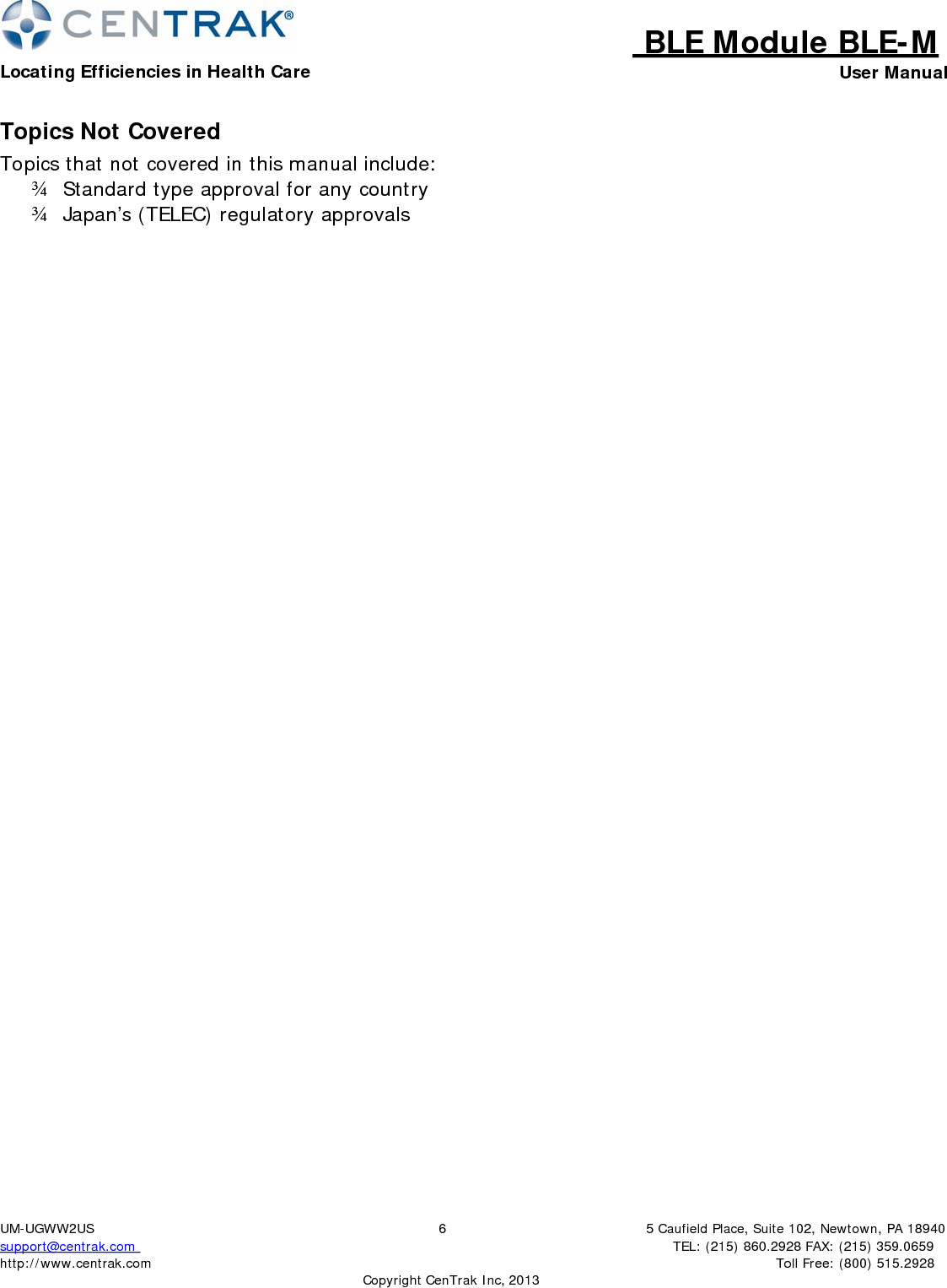 BLE Module BLE-MLocating Efficiencies in Health Care User Manual5 Caufield Place, Suite 102, Newtown, PA 18940TEL: (215) 860.2928 FAX: (215) 359.0659 Toll Free: (800) 515.2928 UM-UGWW2US support@centrak.com http://www.centrak.com 6CopyrightCenTrak Inc, 2013Topics Not Covered Topics that not covered in this manual include: ¾   Standard type approval for any country ¾   Japan’s (TELEC) regulatory approvals 
