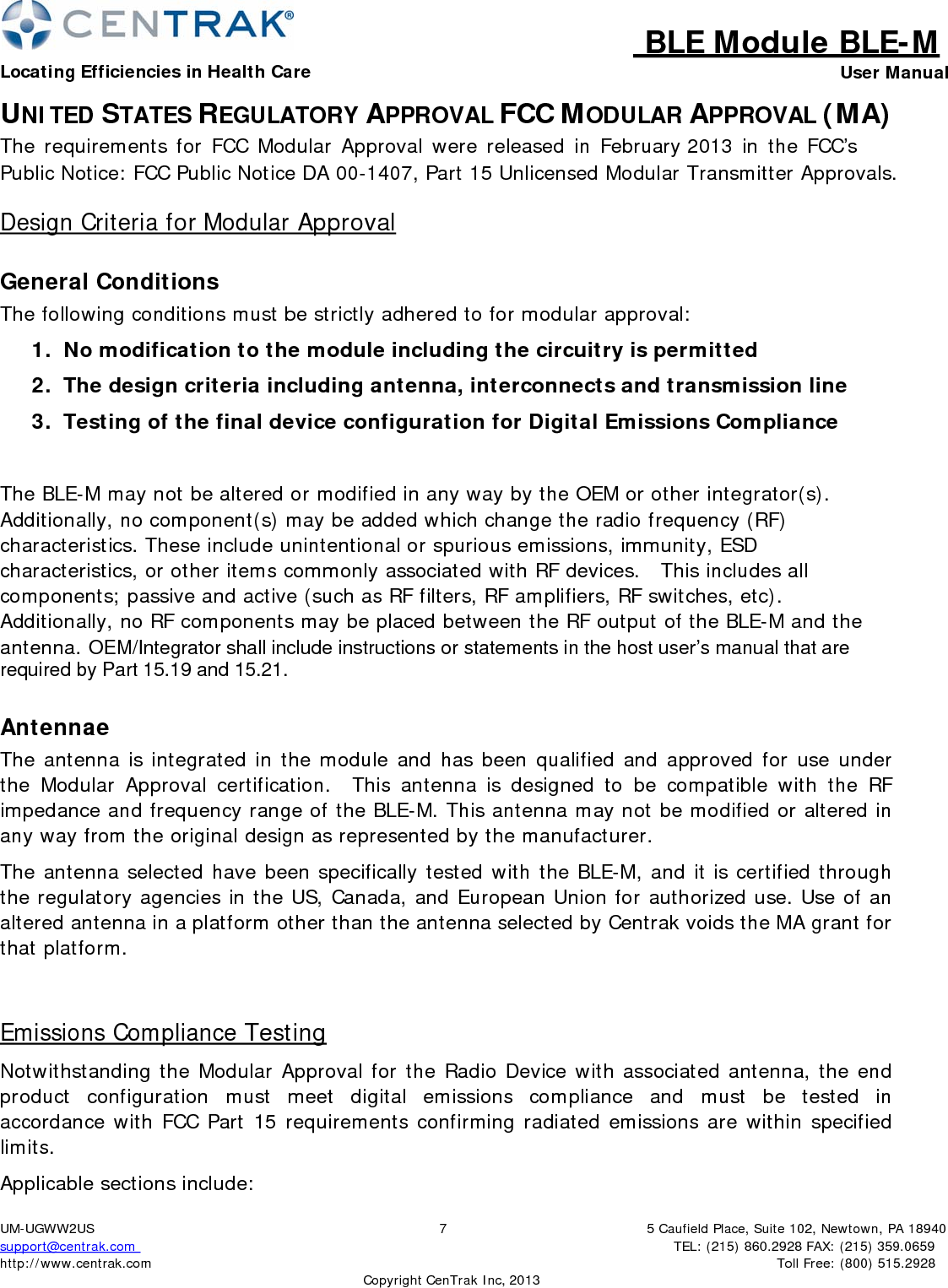 BLE Module BLE-MLocating Efficiencies in Health Care User Manual5 Caufield Place, Suite 102, Newtown, PA 18940TEL: (215) 860.2928 FAX: (215) 359.0659 Toll Free: (800) 515.2928 UM-UGWW2US support@centrak.com http://www.centrak.com 7CopyrightCenTrak Inc, 2013UNITED STATES REGULATORY APPROVAL FCC MODULAR APPROVAL (MA) The requirements for FCC Modular Approval were released in February 2013 in the FCC’s Public Notice: FCC Public Notice DA 00-1407, Part 15 Unlicensed Modular Transmitter Approvals. Design Criteria for Modular Approval General Conditions The following conditions must be strictly adhered to for modular approval: 1.  No modification to the module including the circuitry is permitted 2.  The design criteria including antenna, interconnects and transmission line 3.  Testing of the final device configuration for Digital Emissions Compliance The BLE-M may not be altered or modified in any way by the OEM or other integrator(s). Additionally, no component(s) may be added which change the radio frequency (RF) characteristics. These include unintentional or spurious emissions, immunity, ESD characteristics, or other items commonly associated with RF devices.   This includes all components; passive and active (such as RF filters, RF amplifiers, RF switches, etc). Additionally, no RF components may be placed between the RF output of the BLE-M and the antenna. OEM/Integrator shall include instructions or statements in the host user’s manual that are required by Part 15.19 and 15.21. Antennae The antenna is integrated in the module and has been qualified and approved for use under the Modular Approval certification.   This antenna is designed to be compatible with the RF impedance and frequency range of the BLE-M. This antenna may not be modified or altered in any way from the original design as represented by the manufacturer. The antenna selected have been specifically tested with the BLE-M, and it is certified through the regulatory agencies in the US, Canada, and European Union for authorized use. Use of an altered antenna in a platform other than the antenna selected by Centrak voids the MA grant for that platform. Emissions Compliance Testing Notwithstanding the Modular Approval for the Radio Device with associated antenna, the end product  configuration  must  meet  digital  emissions  compliance  and  must  be  tested  in accordance with FCC Part 15 requirements confirming radiated emissions are within specified limits. Applicable sections include: 