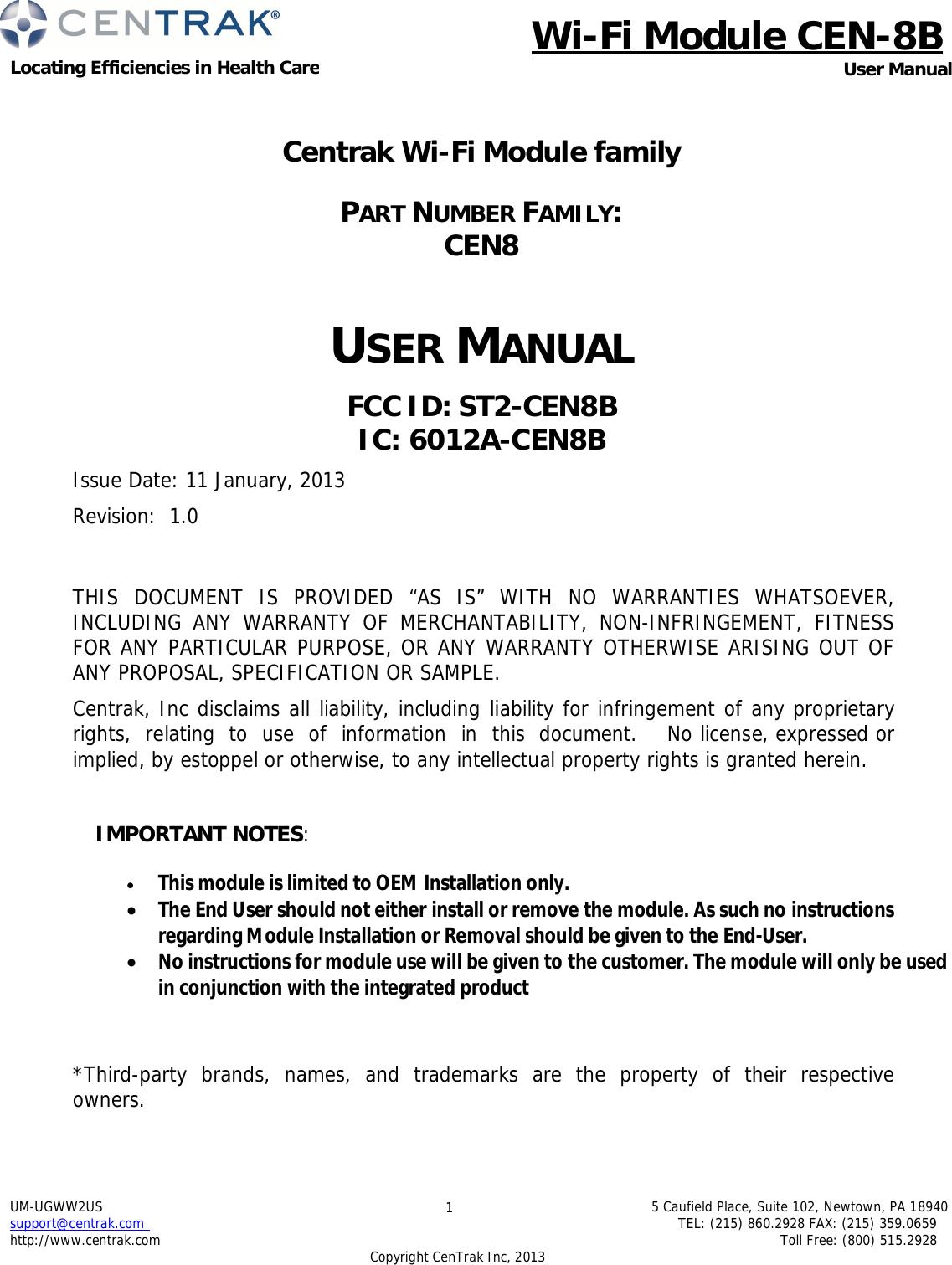 Wi-Fi Module CEN-8B Locating Efficiencies in Health Care User Manual UM-UGWW2US support@centrak.com http://www.centrak.com 1 5 Caufield Place, Suite 102, Newtown, PA 18940 TEL: (215) 860.2928 FAX: (215) 359.0659 Toll Free: (800) 515.2928 Copyright CenTrak Inc, 2013      Centrak Wi-Fi Module family   PART NUMBER FAMILY:  CEN8    USER MANUAL  FCC ID: ST2-CEN8B IC: 6012A-CEN8B  Issue Date: 11 January, 2013  Revision: 1.0    THIS DOCUMENT IS PROVIDED “AS IS” WITH NO WARRANTIES WHATSOEVER, INCLUDING ANY WARRANTY OF MERCHANTABILITY, NON-INFRINGEMENT, FITNESS FOR ANY PARTICULAR PURPOSE, OR ANY WARRANTY OTHERWISE ARISING OUT OF ANY PROPOSAL, SPECIFICATION OR SAMPLE.  Centrak, Inc disclaims all liability, including liability for infringement of any proprietary  rights,  relating  to  use  of  information  in  this  document.    No license, expressed or implied, by estoppel or otherwise, to any intellectual property rights is granted herein.  IMPORTANT NOTES:   This module is limited to OEM Installation only.  The End User should not either install or remove the module. As such no instructions regarding Module Installation or Removal should be given to the End-User.  No instructions for module use will be given to the customer. The module will only be used in conjunction with the integrated product   *Third-party  brands,  names,  and  trademarks  are  the  property  of  their  respective owners.   