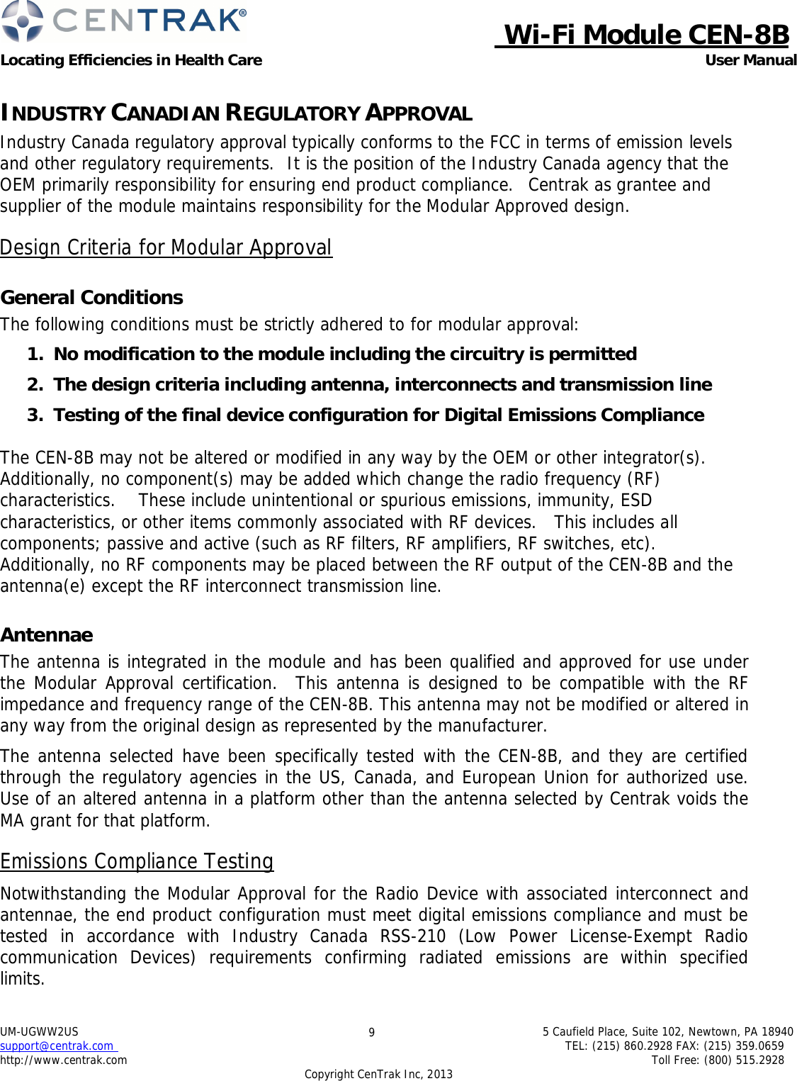  Wi-Fi Module CEN-8B Locating Efficiencies in Health Care User Manual 5 Caufield Place, Suite 102, Newtown, PA 18940 TEL: (215) 860.2928 FAX: (215) 359.0659 Toll Free: (800) 515.2928 UM-UGWW2US support@centrak.com http://www.centrak.com 9 Copyright CenTrak Inc, 2013      INDUSTRY CANADIAN REGULATORY APPROVAL Industry Canada regulatory approval typically conforms to the FCC in terms of emission levels and other regulatory requirements.  It is the position of the Industry Canada agency that the OEM primarily responsibility for ensuring end product compliance.  Centrak as grantee and supplier of the module maintains responsibility for the Modular Approved design.  Design Criteria for Modular Approval   General Conditions The following conditions must be strictly adhered to for modular approval:  1.  No modification to the module including the circuitry is permitted  2.  The design criteria including antenna, interconnects and transmission line  3.  Testing of the final device configuration for Digital Emissions Compliance  The CEN-8B may not be altered or modified in any way by the OEM or other integrator(s). Additionally, no component(s) may be added which change the radio frequency (RF) characteristics.    These include unintentional or spurious emissions, immunity, ESD characteristics, or other items commonly associated with RF devices.   This includes all components; passive and active (such as RF filters, RF amplifiers, RF switches, etc). Additionally, no RF components may be placed between the RF output of the CEN-8B and the antenna(e) except the RF interconnect transmission line.   Antennae The antenna is integrated in the module and has been qualified and approved for use under the Modular Approval certification.   This antenna is designed to be compatible with the RF impedance and frequency range of the CEN-8B. This antenna may not be modified or altered in any way from the original design as represented by the manufacturer.  The antenna selected have been specifically tested with the CEN-8B, and they are certified through the regulatory agencies in the US, Canada, and European Union for authorized use. Use of an altered antenna in a platform other than the antenna selected by Centrak voids the MA grant for that platform.  Emissions Compliance Testing  Notwithstanding the Modular Approval for the Radio Device with associated interconnect and antennae, the end product configuration must meet digital emissions compliance and must be tested in accordance with Industry Canada RSS-210 (Low Power License-Exempt Radio communication  Devices)  requirements  confirming  radiated  emissions  are  within  specified limits. 