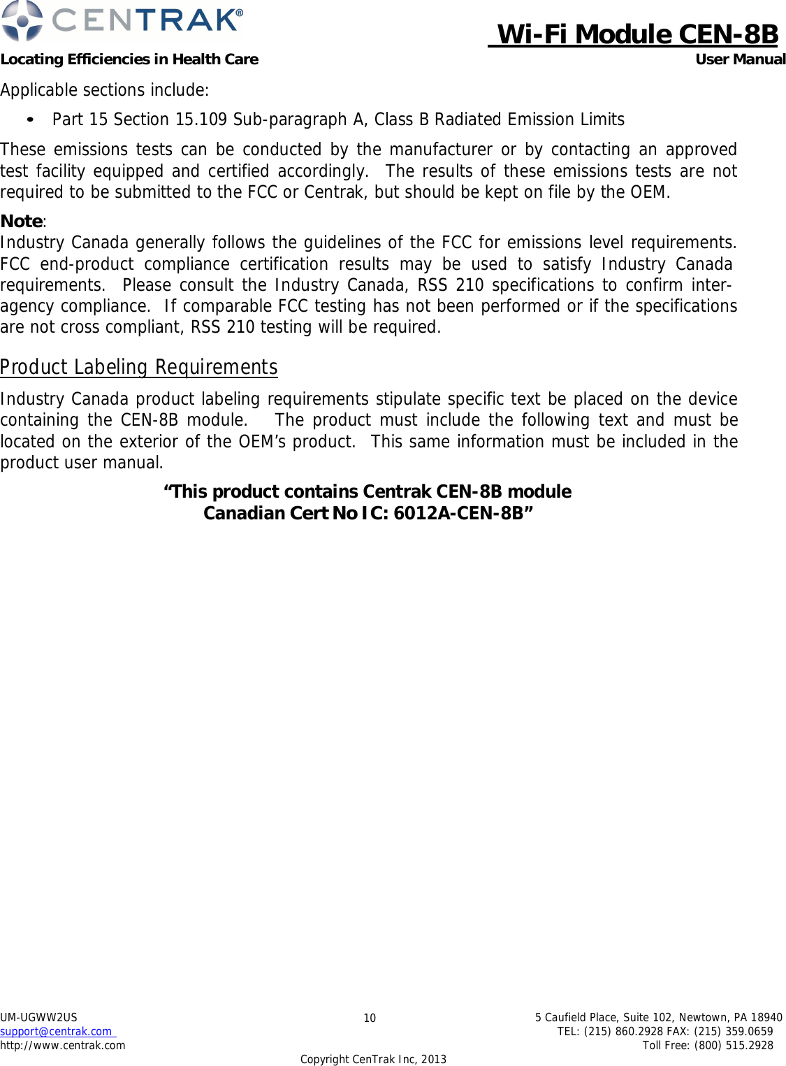  Wi-Fi Module CEN-8B Locating Efficiencies in Health Care User Manual 5 Caufield Place, Suite 102, Newtown, PA 18940 TEL: (215) 860.2928 FAX: (215) 359.0659 Toll Free: (800) 515.2928 UM-UGWW2US support@centrak.com http://www.centrak.com Copyright CenTrak Inc, 2013 10     Applicable sections include:  • Part 15 Section 15.109 Sub-paragraph A, Class B Radiated Emission Limits  These emissions tests can be conducted by the manufacturer or by contacting an approved test facility equipped and certified accordingly.  The results of these emissions tests are not required to be submitted to the FCC or Centrak, but should be kept on file by the OEM.  Note: Industry Canada generally follows the guidelines of the FCC for emissions level requirements. FCC end-product compliance certification results may be used to satisfy Industry Canada requirements.  Please consult the Industry Canada, RSS 210 specifications to confirm inter- agency compliance.  If comparable FCC testing has not been performed or if the specifications are not cross compliant, RSS 210 testing will be required.  Product Labeling Requirements  Industry Canada product labeling requirements stipulate specific text be placed on the device containing the CEN-8B module.   The product must include the following text and must be located on the exterior of the OEM’s product.  This same information must be included in the product user manual.  “This product contains Centrak CEN-8B module Canadian Cert No IC: 6012A-CEN-8B”    