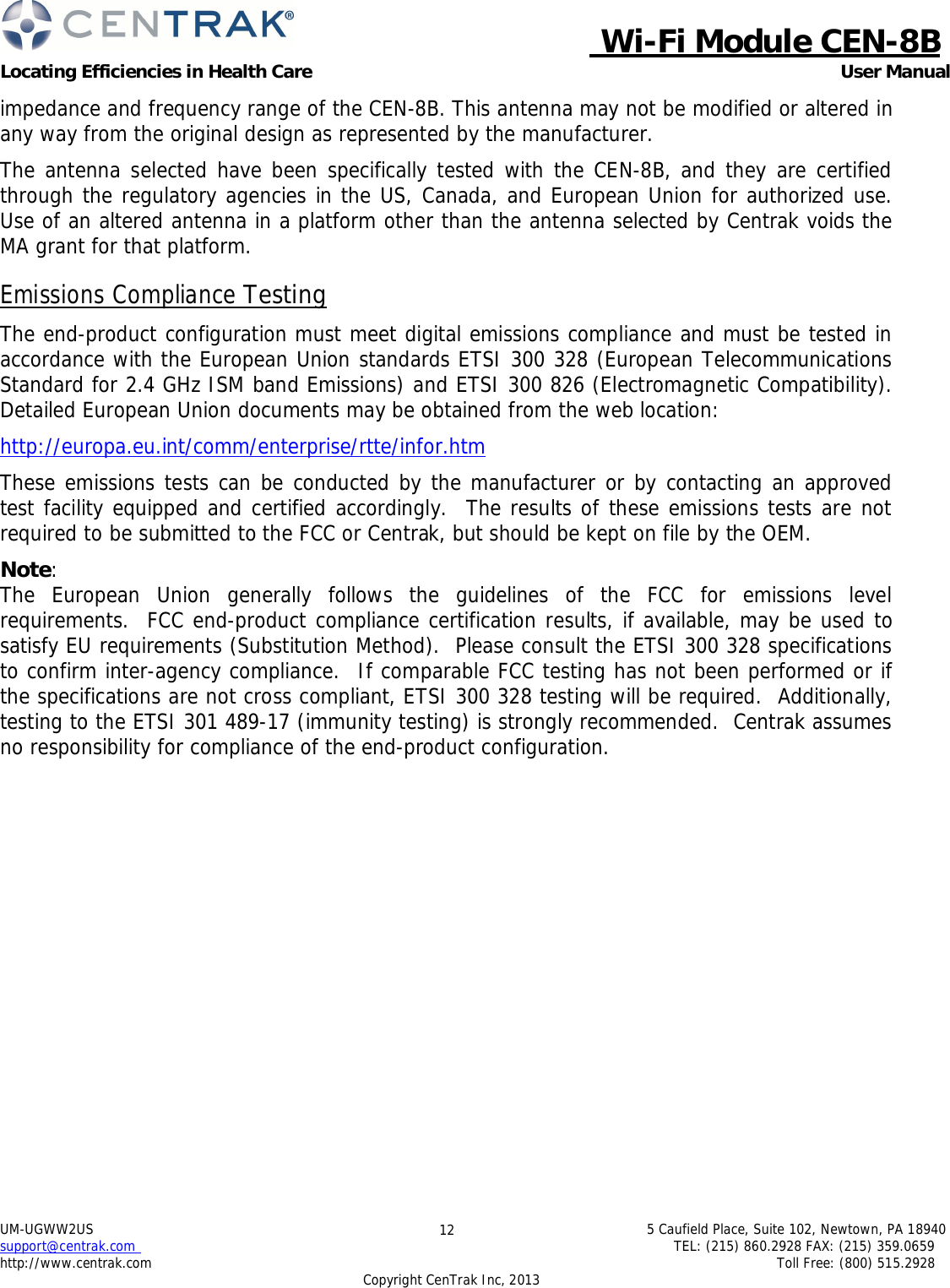 Wi-Fi Module CEN-8B Locating Efficiencies in Health Care User Manual 5 Caufield Place, Suite 102, Newtown, PA 18940 TEL: (215) 860.2928 FAX: (215) 359.0659 Toll Free: (800) 515.2928 UM-UGWW2US support@centrak.com http://www.centrak.com Copyright CenTrak Inc, 2013 12     impedance and frequency range of the CEN-8B. This antenna may not be modified or altered in any way from the original design as represented by the manufacturer.  The antenna selected have been specifically tested with the CEN-8B, and they are certified through the regulatory agencies in the US, Canada, and European Union for authorized use. Use of an altered antenna in a platform other than the antenna selected by Centrak voids the MA grant for that platform.  Emissions Compliance Testing  The end-product configuration must meet digital emissions compliance and must be tested in accordance with the European Union standards ETSI 300 328 (European Telecommunications Standard for 2.4 GHz ISM band Emissions) and ETSI 300 826 (Electromagnetic Compatibility). Detailed European Union documents may be obtained from the web location:  http://europa.eu.int/comm/enterprise/rtte/infor.htm  These emissions tests can be conducted by the manufacturer or by contacting an approved test facility equipped and certified accordingly.  The results of these emissions tests are not required to be submitted to the FCC or Centrak, but should be kept on file by the OEM.  Note: The European Union generally follows the guidelines of the FCC for emissions level requirements.  FCC end-product compliance certification results, if available, may be used to satisfy EU requirements (Substitution Method).  Please consult the ETSI 300 328 specifications to confirm inter-agency compliance.  If comparable FCC testing has not been performed or if the specifications are not cross compliant, ETSI 300 328 testing will be required.  Additionally, testing to the ETSI 301 489-17 (immunity testing) is strongly recommended.  Centrak assumes no responsibility for compliance of the end-product configuration. 