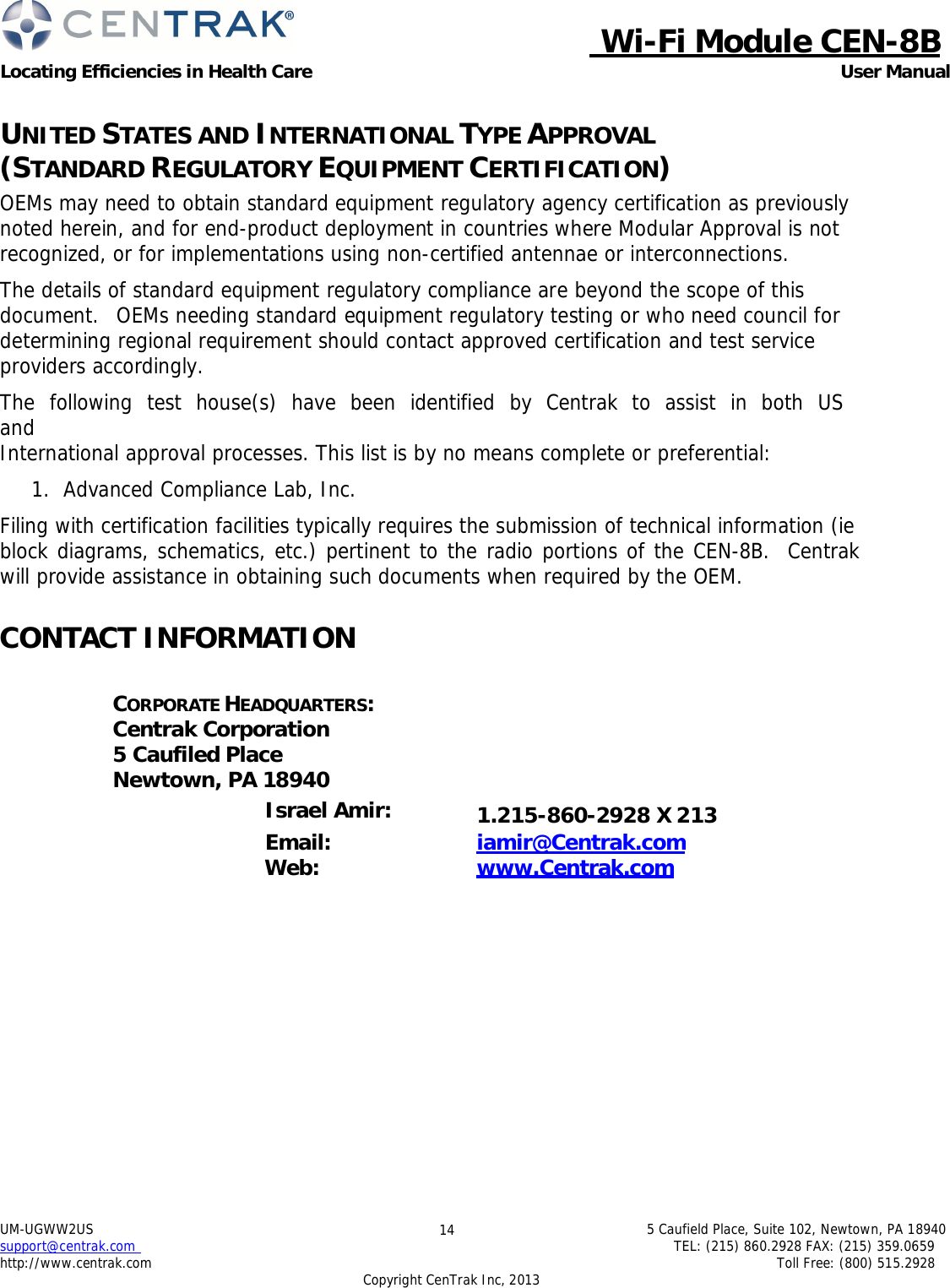  Wi-Fi Module CEN-8B Locating Efficiencies in Health Care User Manual 5 Caufield Place, Suite 102, Newtown, PA 18940 TEL: (215) 860.2928 FAX: (215) 359.0659 Toll Free: (800) 515.2928 UM-UGWW2US support@centrak.com http://www.centrak.com Copyright CenTrak Inc, 2013 14      UNITED STATES AND INTERNATIONAL TYPE APPROVAL (STANDARD REGULATORY EQUIPMENT CERTIFICATION) OEMs may need to obtain standard equipment regulatory agency certification as previously noted herein, and for end-product deployment in countries where Modular Approval is not recognized, or for implementations using non-certified antennae or interconnections.  The details of standard equipment regulatory compliance are beyond the scope of this document.  OEMs needing standard equipment regulatory testing or who need council for determining regional requirement should contact approved certification and test service providers accordingly.  The  following  test  house(s)  have  been  identified  by  Centrak  to  assist  in  both  US  and International approval processes. This list is by no means complete or preferential:  1.  Advanced Compliance Lab, Inc.  Filing with certification facilities typically requires the submission of technical information (ie block diagrams, schematics, etc.) pertinent to the radio portions of the CEN-8B.  Centrak will provide assistance in obtaining such documents when required by the OEM.   CONTACT INFORMATION   CORPORATE HEADQUARTERS: Centrak Corporation 5 Caufiled Place Newtown, PA 18940 Israel Amir: 1.215-860-2928 X 213           Email: iamir@Centrak.com         Web: www.Centrak.com 