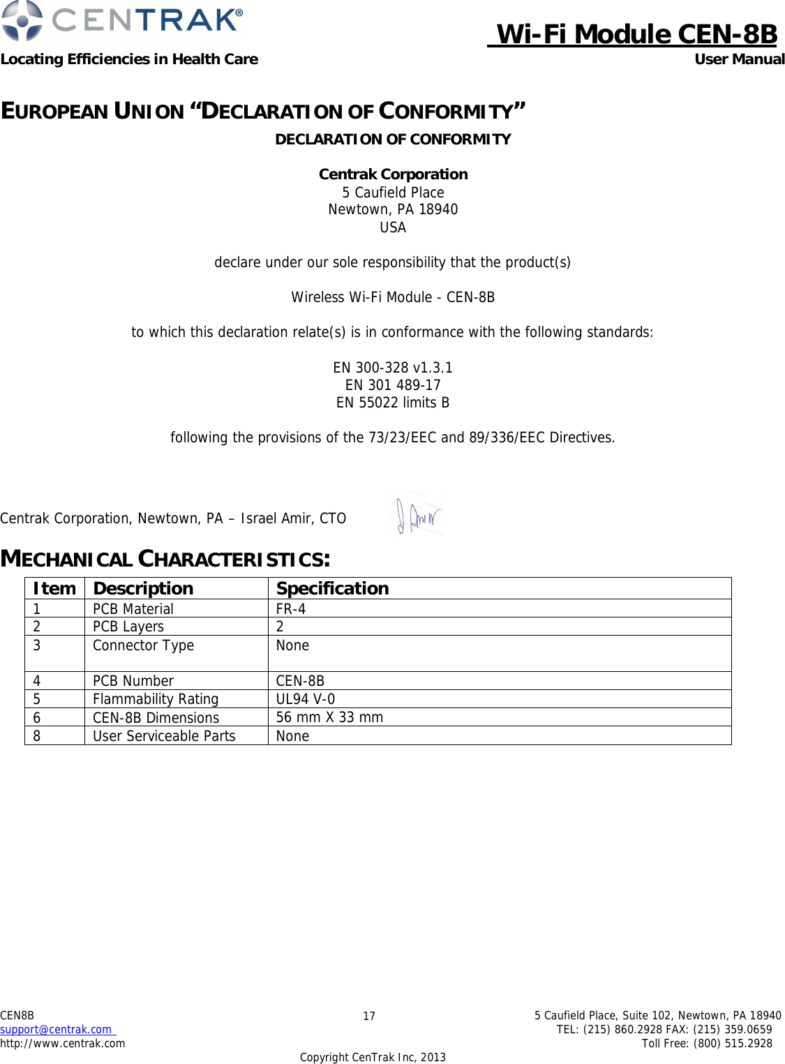  Wi-Fi Module CEN-8B Locating Efficiencies in Health Care User Manual 5 Caufield Place, Suite 102, Newtown, PA 18940 TEL: (215) 860.2928 FAX: (215) 359.0659 Toll Free: (800) 515.2928 CEN8B  support@centrak.com http://www.centrak.com Copyright CenTrak Inc, 2013 17      EUROPEAN UNION “DECLARATION OF CONFORMITY” DECLARATION OF CONFORMITY  Centrak Corporation 5 Caufield Place Newtown, PA 18940 USA  declare under our sole responsibility that the product(s) Wireless Wi-Fi Module - CEN-8B to which this declaration relate(s) is in conformance with the following standards:  EN 300-328 v1.3.1 EN 301 489-17 EN 55022 limits B  following the provisions of the 73/23/EEC and 89/336/EEC Directives.     Centrak Corporation, Newtown, PA – Israel Amir, CTO     MECHANICAL CHARACTERISTICS:  Item Description Specification 1 PCB Material FR-4 2 PCB Layers 2 3 Connector Type None 4 PCB Number CEN-8B  5 Flammability Rating UL94 V-0 6 CEN-8B Dimensions 56 mm X 33 mm 8 User Serviceable Parts None     