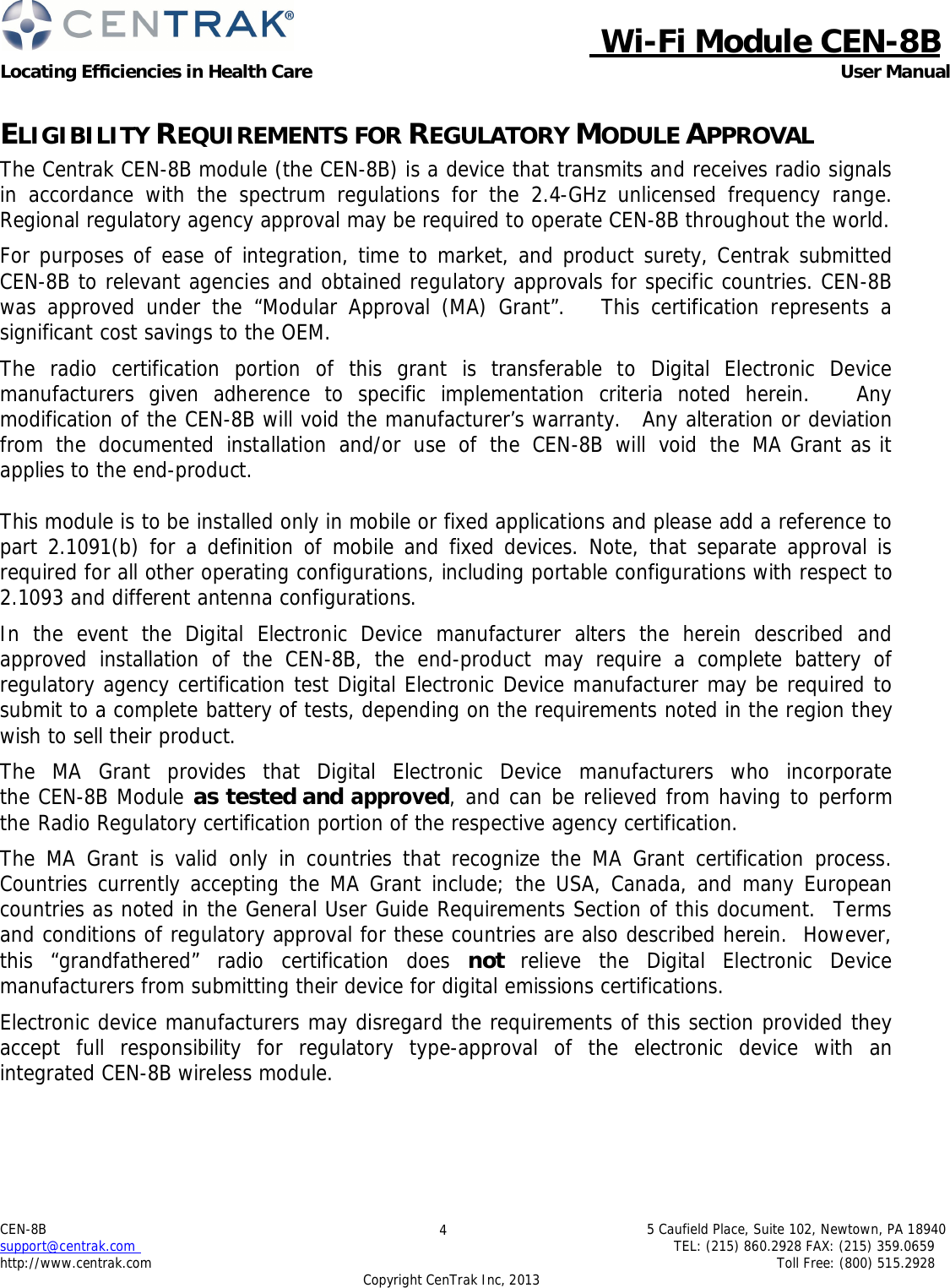  Wi-Fi Module CEN-8B Locating Efficiencies in Health Care User Manual 5 Caufield Place, Suite 102, Newtown, PA 18940 TEL: (215) 860.2928 FAX: (215) 359.0659 Toll Free: (800) 515.2928 CEN-8B support@centrak.com http://www.centrak.com 4 Copyright CenTrak Inc, 2013      ELIGIBILITY REQUIREMENTS FOR REGULATORY MODULE APPROVAL The Centrak CEN-8B module (the CEN-8B) is a device that transmits and receives radio signals in accordance with the spectrum regulations for the 2.4-GHz unlicensed frequency range.  Regional regulatory agency approval may be required to operate CEN-8B throughout the world.  For purposes of ease of integration, time to market, and product surety, Centrak submitted CEN-8B to relevant agencies and obtained regulatory approvals for specific countries. CEN-8B was approved under the “Modular Approval (MA) Grant”.   This certification represents a significant cost savings to the OEM.  The radio certification portion of this grant is transferable to Digital Electronic Device manufacturers given adherence to specific implementation criteria noted herein.   Any modification of the CEN-8B will void the manufacturer’s warranty.  Any alteration or deviation from the documented installation and/or use of the CEN-8B will void the MA Grant as it applies to the end-product.   This module is to be installed only in mobile or fixed applications and please add a reference to part 2.1091(b) for a definition of mobile and fixed devices. Note, that separate approval is required for all other operating configurations, including portable configurations with respect to 2.1093 and different antenna configurations.  In the event the Digital Electronic Device manufacturer alters the herein described and approved installation of the CEN-8B, the end-product may require a complete battery of regulatory agency certification test Digital Electronic Device manufacturer may be required to submit to a complete battery of tests, depending on the requirements noted in the region they wish to sell their product.  The  MA  Grant  provides  that  Digital  Electronic  Device  manufacturers  who  incorporate the CEN-8B Module as tested and approved, and can be relieved from having to perform the Radio Regulatory certification portion of the respective agency certification.  The MA Grant is valid only in countries that recognize the MA Grant certification process. Countries currently accepting the MA Grant include; the USA, Canada, and many European countries as noted in the General User Guide Requirements Section of this document.  Terms and conditions of regulatory approval for these countries are also described herein.  However, this “grandfathered” radio certification does not  relieve the Digital Electronic Device manufacturers from submitting their device for digital emissions certifications.  Electronic device manufacturers may disregard the requirements of this section provided they accept  full  responsibility  for  regulatory  type-approval  of  the  electronic  device  with  an integrated CEN-8B wireless module. 