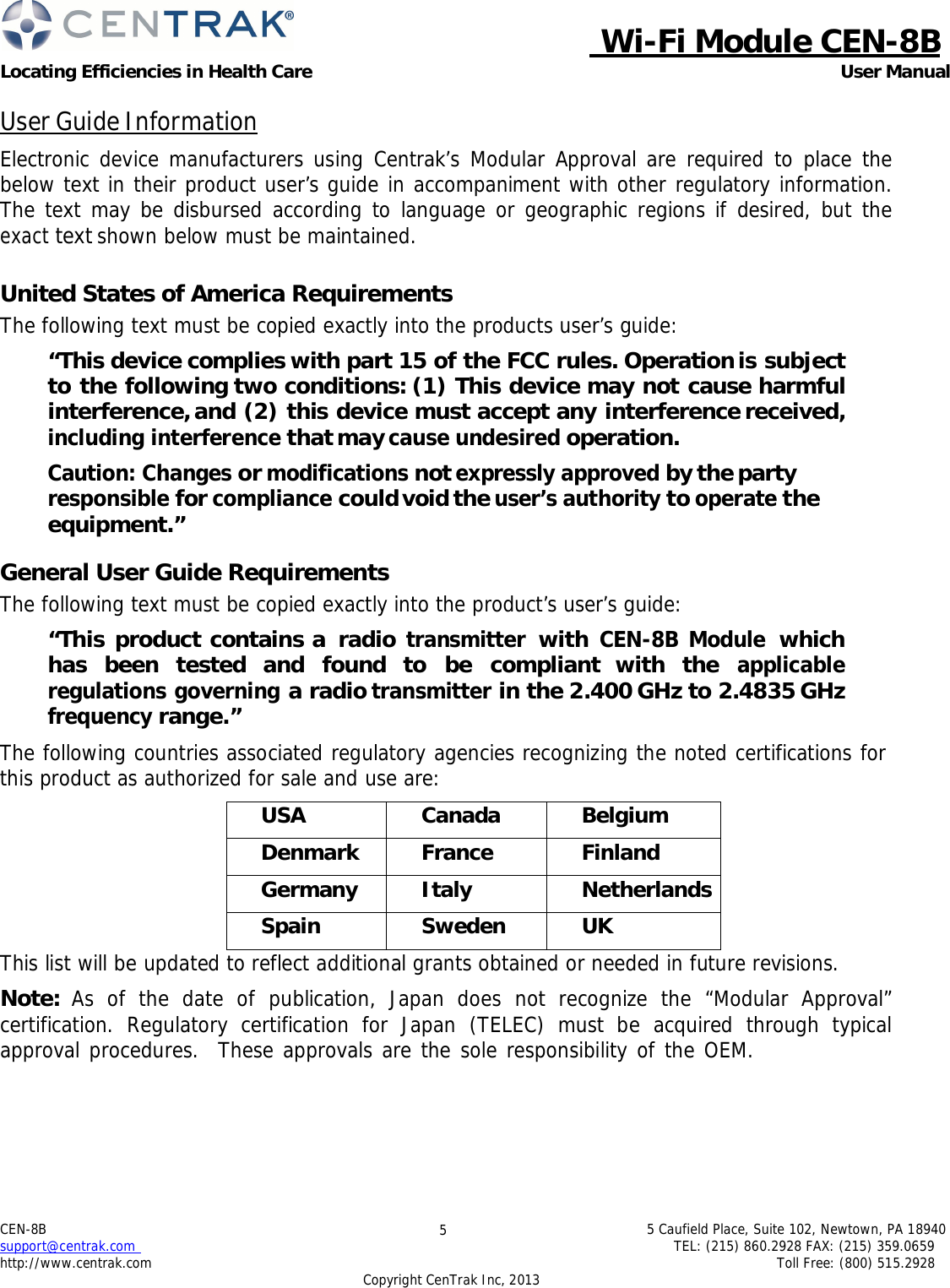  Wi-Fi Module CEN-8B Locating Efficiencies in Health Care User Manual 5 Caufield Place, Suite 102, Newtown, PA 18940 TEL: (215) 860.2928 FAX: (215) 359.0659 Toll Free: (800) 515.2928 CEN-8B  support@centrak.com http://www.centrak.com 5 Copyright CenTrak Inc, 2013     User Guide Information  Electronic device manufacturers using Centrak’s Modular Approval are required to place the below text in their product user’s guide in accompaniment with other regulatory information. The text may be disbursed according to language or geographic regions if desired, but the exact text shown below must be maintained.   United States of America Requirements The following text must be copied exactly into the products user’s guide:  “This device complies with part 15 of the FCC rules. Operation is subject to the following two conditions: (1) This device may not cause harmful interference, and (2) this device must accept any interference received, including interference that may cause undesired operation.  Caution: Changes or modifications not expressly approved by the party responsible for compliance could void the user’s authority to operate the equipment.”  General User Guide Requirements The following text must be copied exactly into the product’s user’s guide:  “This product contains a radio transmitter with CEN-8B Module which has been tested and found to be compliant with the applicable regulations governing a radio transmitter in the 2.400 GHz to 2.4835 GHz frequency range.”  The following countries associated regulatory agencies recognizing the noted certifications for this product as authorized for sale and use are:   USA Canada Belgium Denmark France Finland Germany Italy Netherlands Spain Sweden UK This list will be updated to reflect additional grants obtained or needed in future revisions.  Note:  As of the date of publication, Japan does not recognize the “Modular Approval” certification. Regulatory certification for Japan (TELEC) must be acquired through typical approval procedures.  These approvals are the sole responsibility of the OEM.   