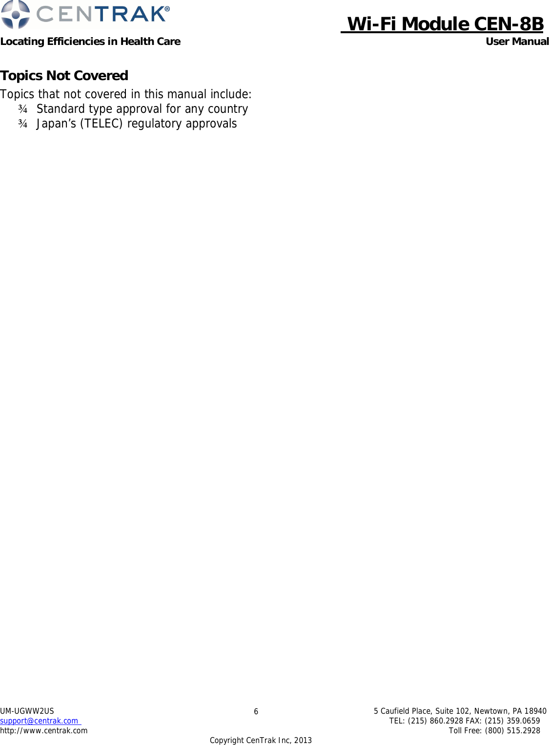  Wi-Fi Module CEN-8B Locating Efficiencies in Health Care User Manual 5 Caufield Place, Suite 102, Newtown, PA 18940 TEL: (215) 860.2928 FAX: (215) 359.0659 Toll Free: (800) 515.2928 UM-UGWW2US support@centrak.com http://www.centrak.com 6 Copyright CenTrak Inc, 2013      Topics Not Covered Topics that not covered in this manual include: ¾   Standard type approval for any country ¾   Japan’s (TELEC) regulatory approvals 