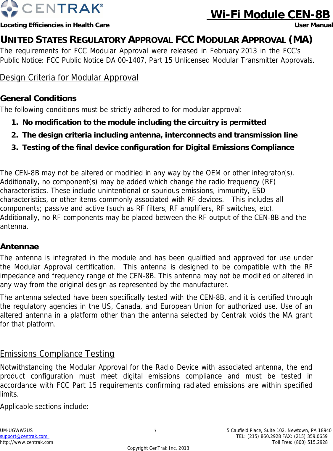  Wi-Fi Module CEN-8B Locating Efficiencies in Health Care User Manual 5 Caufield Place, Suite 102, Newtown, PA 18940 TEL: (215) 860.2928 FAX: (215) 359.0659 Toll Free: (800) 515.2928 UM-UGWW2US support@centrak.com http://www.centrak.com 7 Copyright CenTrak Inc, 2013     UNITED STATES REGULATORY APPROVAL FCC MODULAR APPROVAL (MA) The requirements for FCC Modular Approval were released in February 2013 in the FCC’s Public Notice: FCC Public Notice DA 00-1407, Part 15 Unlicensed Modular Transmitter Approvals.  Design Criteria for Modular Approval   General Conditions The following conditions must be strictly adhered to for modular approval:  1.  No modification to the module including the circuitry is permitted  2.  The design criteria including antenna, interconnects and transmission line  3.  Testing of the final device configuration for Digital Emissions Compliance    The CEN-8B may not be altered or modified in any way by the OEM or other integrator(s). Additionally, no component(s) may be added which change the radio frequency (RF) characteristics. These include unintentional or spurious emissions, immunity, ESD characteristics, or other items commonly associated with RF devices.   This includes all components; passive and active (such as RF filters, RF amplifiers, RF switches, etc). Additionally, no RF components may be placed between the RF output of the CEN-8B and the antenna.   Antennae The antenna is integrated in the module and has been qualified and approved for use under the Modular Approval certification.   This antenna is designed to be compatible with the RF impedance and frequency range of the CEN-8B. This antenna may not be modified or altered in any way from the original design as represented by the manufacturer.  The antenna selected have been specifically tested with the CEN-8B, and it is certified through the regulatory agencies in the US, Canada, and European Union for authorized use. Use of an altered antenna in a platform other than the antenna selected by Centrak voids the MA grant for that platform.    Emissions Compliance Testing  Notwithstanding the Modular Approval for the Radio Device with associated antenna, the end product  configuration  must  meet  digital  emissions  compliance  and  must  be  tested  in accordance with FCC Part 15 requirements confirming radiated emissions are within specified limits.  Applicable sections include: 