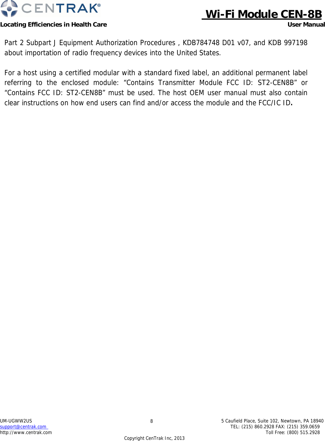  Wi-Fi Module CEN-8B Locating Efficiencies in Health Care User Manual 5 Caufield Place, Suite 102, Newtown, PA 18940 TEL: (215) 860.2928 FAX: (215) 359.0659 Toll Free: (800) 515.2928 UM-UGWW2US support@centrak.com http://www.centrak.com 8 Copyright CenTrak Inc, 2013     Part 2 Subpart J Equipment Authorization Procedures , KDB784748 D01 v07, and KDB 997198 about importation of radio frequency devices into the United States.   For a host using a certified modular with a standard fixed label, an additional permanent label referring to the enclosed module: “Contains Transmitter Module FCC ID: ST2-CEN8B” or “Contains FCC ID: ST2-CEN8B” must be used. The host OEM user manual must also contain clear instructions on how end users can find and/or access the module and the FCC/IC ID. 