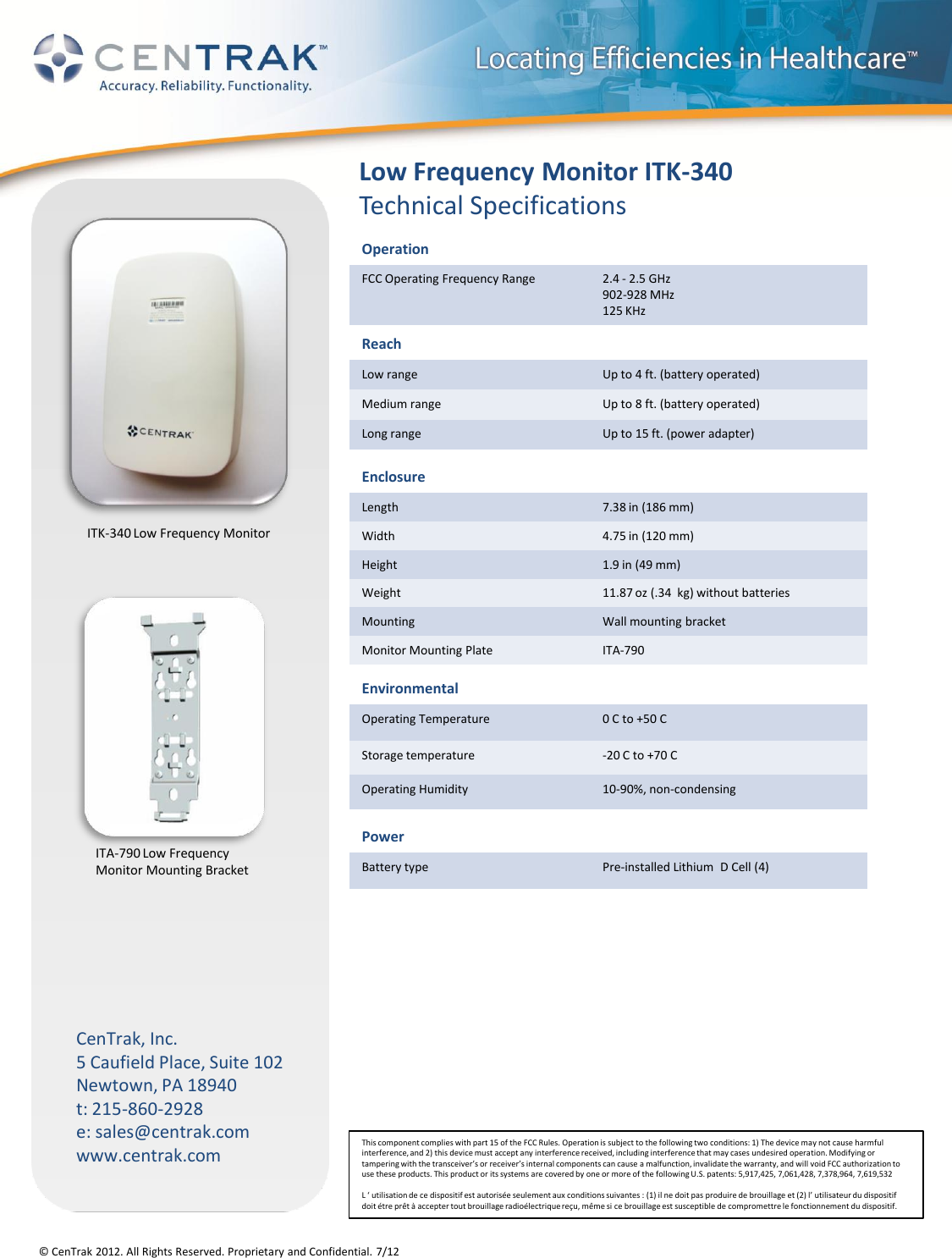 © CenTrak 2012. All Rights Reserved. Proprietary and Confidential. 7/12 CenTrak, Inc. 5 Caufield Place, Suite 102 Newtown, PA 18940 t: 215-860-2928 e: sales@centrak.com www.centrak.com Low Frequency Monitor ITK-340 Technical Specifications Reach Low range Up to 4 ft. (battery operated) Medium range Up to 8 ft. (battery operated) Long range Up to 15 ft. (power adapter) Enclosure Length 7.38 in (186 mm) Width 4.75 in (120 mm) Height 1.9 in (49 mm) Weight 11.87 oz (.34  kg) without batteries Mounting Wall mounting bracket Monitor Mounting Plate ITA-790 Power Battery type Pre-installed Lithium  D Cell (4) Environmental Operating Temperature 0 C to +50 C Storage temperature -20 C to +70 C Operating Humidity 10-90%, non-condensing This component complies with part 15 of the FCC Rules. Operation is subject to the following two conditions: 1) The device may not cause harmful interference, and 2) this device must accept any interference received, including interference that may cases undesired operation. Modifying or tampering with the transceiver’s or receiver’s internal components can cause a malfunction, invalidate the warranty, and will void FCC authorization to use these products. This product or its systems are covered by one or more of the following U.S. patents: 5,917,425, 7,061,428, 7,378,964, 7,619,532  L ‘ utilisation de ce dispositif est autorisée seulement aux conditions suivantes : (1) il ne doit pas produire de brouillage et (2) l’ utilisateur du dispositif doit étre prêt à accepter tout brouillage radioélectrique reçu, même si ce brouillage est susceptible de compromettre le fonctionnement du dispositif. Operation FCC Operating Frequency Range 2.4 - 2.5 GHz 902-928 MHz 125 KHz ITA-790 Low Frequency  Monitor Mounting Bracket ITK-340 Low Frequency Monitor 