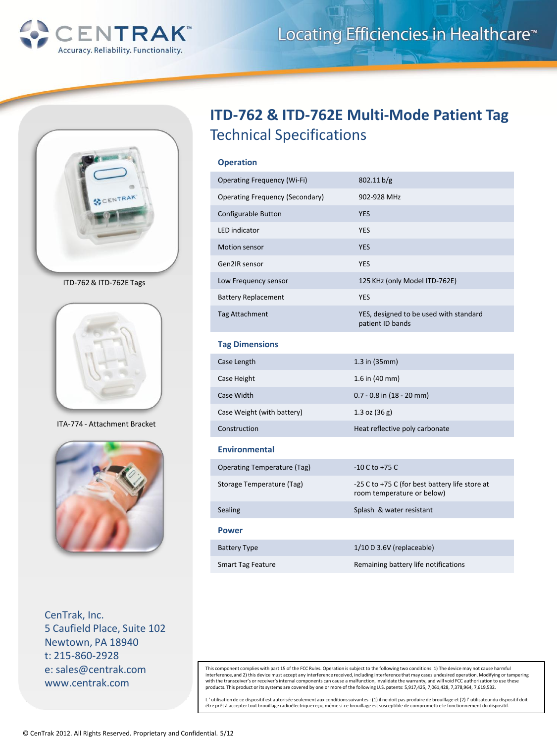 © CenTrak 2012. All Rights Reserved. Proprietary and Confidential. 5/12 CenTrak, Inc. 5 Caufield Place, Suite 102 Newtown, PA 18940 t: 215-860-2928 e: sales@centrak.com www.centrak.com ITD-762 &amp; ITD-762E Multi-Mode Patient Tag  Technical Specifications Tag Dimensions Case Length 1.3 in (35mm) Case Height 1.6 in (40 mm) Case Width 0.7 - 0.8 in (18 - 20 mm) Case Weight (with battery) 1.3 oz (36 g) Construction Heat reflective poly carbonate Environmental Operating Temperature (Tag) -10 C to +75 C Storage Temperature (Tag) -25 C to +75 C (for best battery life store at room temperature or below) Sealing Splash  &amp; water resistant Power Battery Type 1/10 D 3.6V (replaceable) Smart Tag Feature Remaining battery life notifications Operation Operating Frequency (Wi-Fi) 802.11 b/g Operating Frequency (Secondary) 902-928 MHz  Configurable Button YES LED indicator YES Motion sensor YES Gen2IR sensor YES Low Frequency sensor 125 KHz (only Model ITD-762E) Battery Replacement YES Tag Attachment YES, designed to be used with standard patient ID bands ITD-762 &amp; ITD-762E Tags ITA-774 - Attachment Bracket This component complies with part 15 of the FCC Rules. Operation is subject to the following two conditions: 1) The device may not cause harmful interference, and 2) this device must accept any interference received, including interference that may cases undesired operation. Modifying or tampering with the transceiver’s or receiver’s internal components can cause a malfunction, invalidate the warranty, and will void FCC authorization to use these products. This product or its systems are covered by one or more of the following U.S. patents: 5,917,425, 7,061,428, 7,378,964, 7,619,532.  L ‘ utilisation de ce dispositif est autorisée seulement aux conditions suivantes : (1) il ne doit pas produire de brouillage et (2) l’ utilisateur du dispositif doit étre prêt à accepter tout brouillage radioélectrique reçu, même si ce brouillage est susceptible de compromettre le fonctionnement du dispositif. 