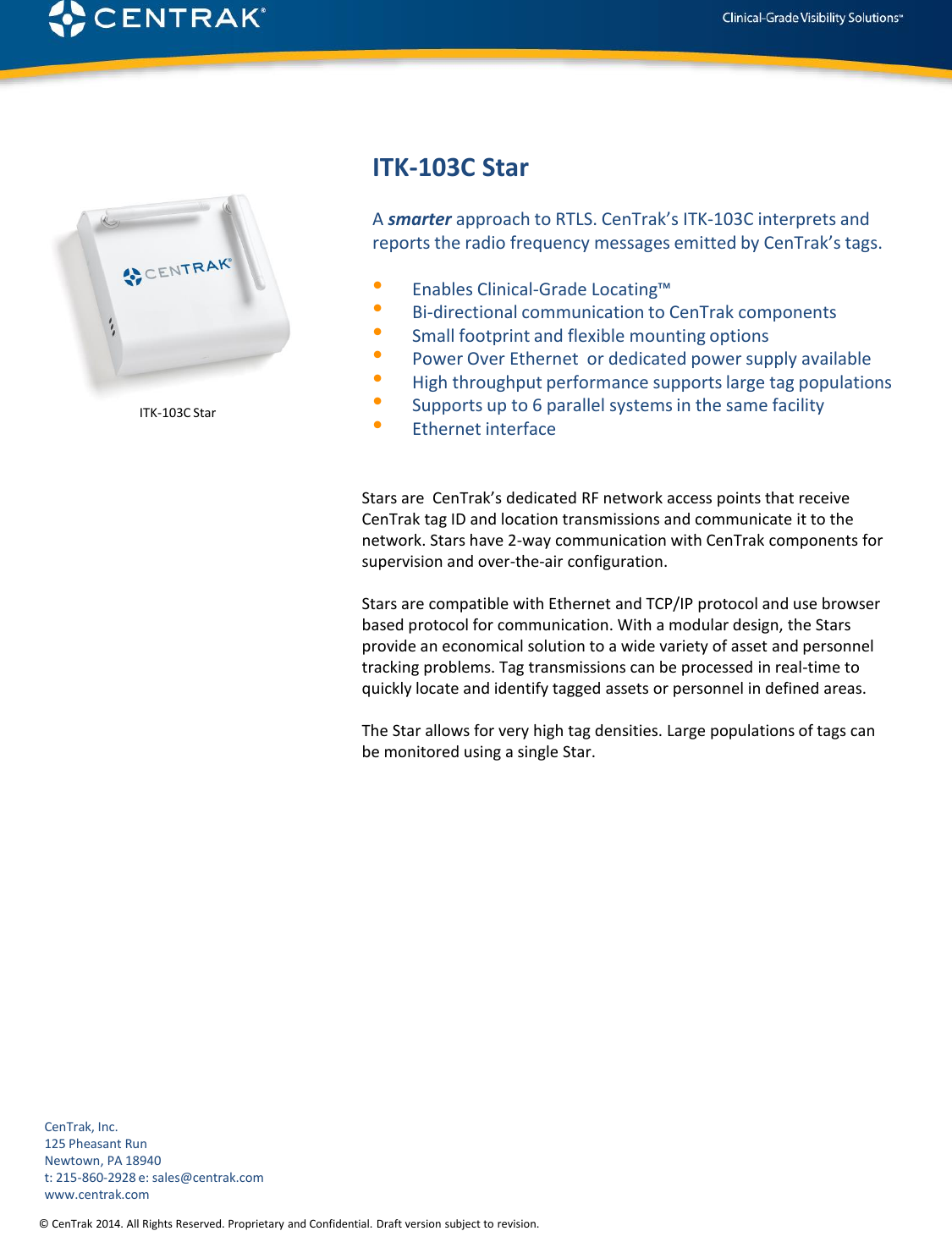 © CenTrak 2014. All Rights Reserved. Proprietary and Confidential. Draft version subject to revision.  ITK-103C Star Stars are  CenTrak’s dedicated RF network access points that receive CenTrak tag ID and location transmissions and communicate it to the network. Stars have 2-way communication with CenTrak components for supervision and over-the-air configuration.   Stars are compatible with Ethernet and TCP/IP protocol and use browser based protocol for communication. With a modular design, the Stars provide an economical solution to a wide variety of asset and personnel tracking problems. Tag transmissions can be processed in real-time to quickly locate and identify tagged assets or personnel in defined areas.  The Star allows for very high tag densities. Large populations of tags can be monitored using a single Star.              A smarter approach to RTLS. CenTrak’s ITK-103C interprets and reports the radio frequency messages emitted by CenTrak’s tags.  •Enables Clinical-Grade Locating™ •Bi-directional communication to CenTrak components •Small footprint and flexible mounting options •Power Over Ethernet  or dedicated power supply available •High throughput performance supports large tag populations •Supports up to 6 parallel systems in the same facility •Ethernet interface ITK-103C Star CenTrak, Inc. 125 Pheasant Run Newtown, PA 18940 t: 215-860-2928 e: sales@centrak.com www.centrak.com 