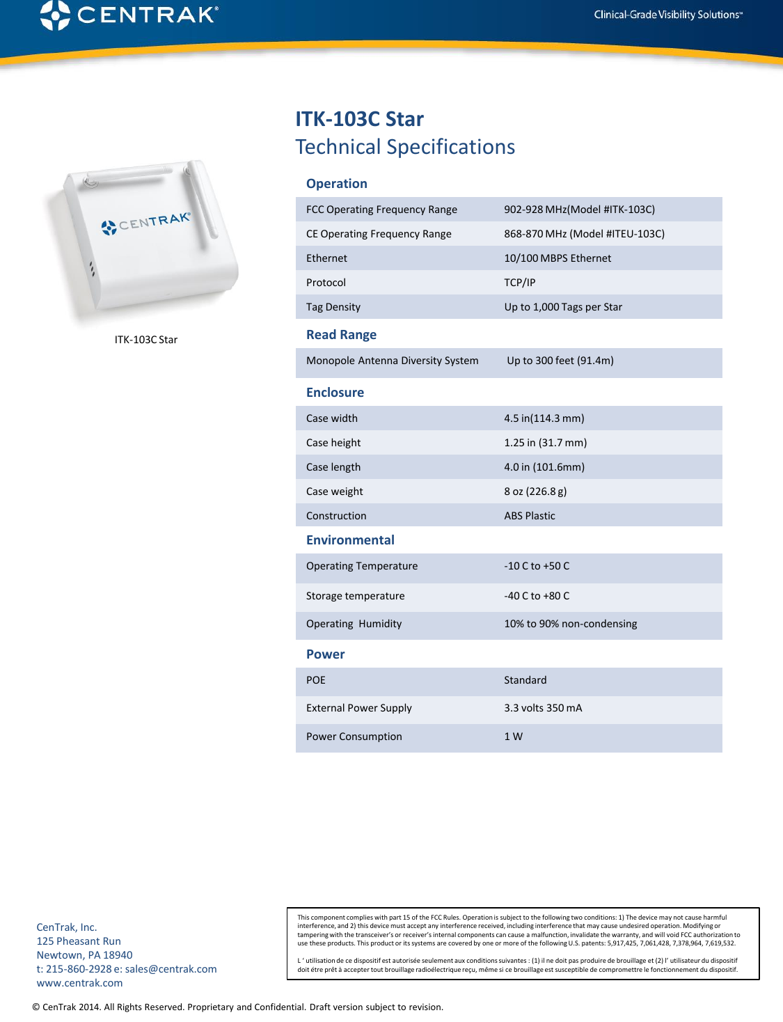 © CenTrak 2014. All Rights Reserved. Proprietary and Confidential. Draft version subject to revision.  ITK-103C Star Technical Specifications Operation FCC Operating Frequency Range  902‐928 MHz(Model #ITK‐103C) CE Operating Frequency Range  868-870 MHz (Model #ITEU‐103C) Ethernet  10/100 MBPS Ethernet Protocol  TCP/IP Tag Density  Up to 1,000 Tags per Star Enclosure Case width  4.5 in(114.3 mm) Case height  1.25 in (31.7 mm) Case length  4.0 in (101.6mm) Case weight  8 oz (226.8 g) Construction  ABS Plastic Environmental Operating Temperature  ‐10 C to +50 C Storage temperature  -40 C to +80 C Operating  Humidity  10% to 90% non-condensing Power POE  Standard  External Power Supply  3.3 volts 350 mA Power Consumption  1 W Read Range Monopole Antenna Diversity System   Up to 300 feet (91.4m) This component complies with part 15 of the FCC Rules. Operation is subject to the following two conditions: 1) The device may not cause harmful interference, and 2) this device must accept any interference received, including interference that may cause undesired operation. Modifying or tampering with the transceiver’s or receiver’s internal components can cause a malfunction, invalidate the warranty, and will void FCC authorization to use these products. This product or its systems are covered by one or more of the following U.S. patents: 5,917,425, 7,061,428, 7,378,964, 7,619,532.  L ‘ utilisation de ce dispositif est autorisée seulement aux conditions suivantes : (1) il ne doit pas produire de brouillage et (2) l’ utilisateur du dispositif doit étre prêt à accepter tout brouillage radioélectrique reçu, même si ce brouillage est susceptible de compromettre le fonctionnement du dispositif. CenTrak, Inc. 125 Pheasant Run Newtown, PA 18940 t: 215-860-2928 e: sales@centrak.com www.centrak.com ITK-103C Star 