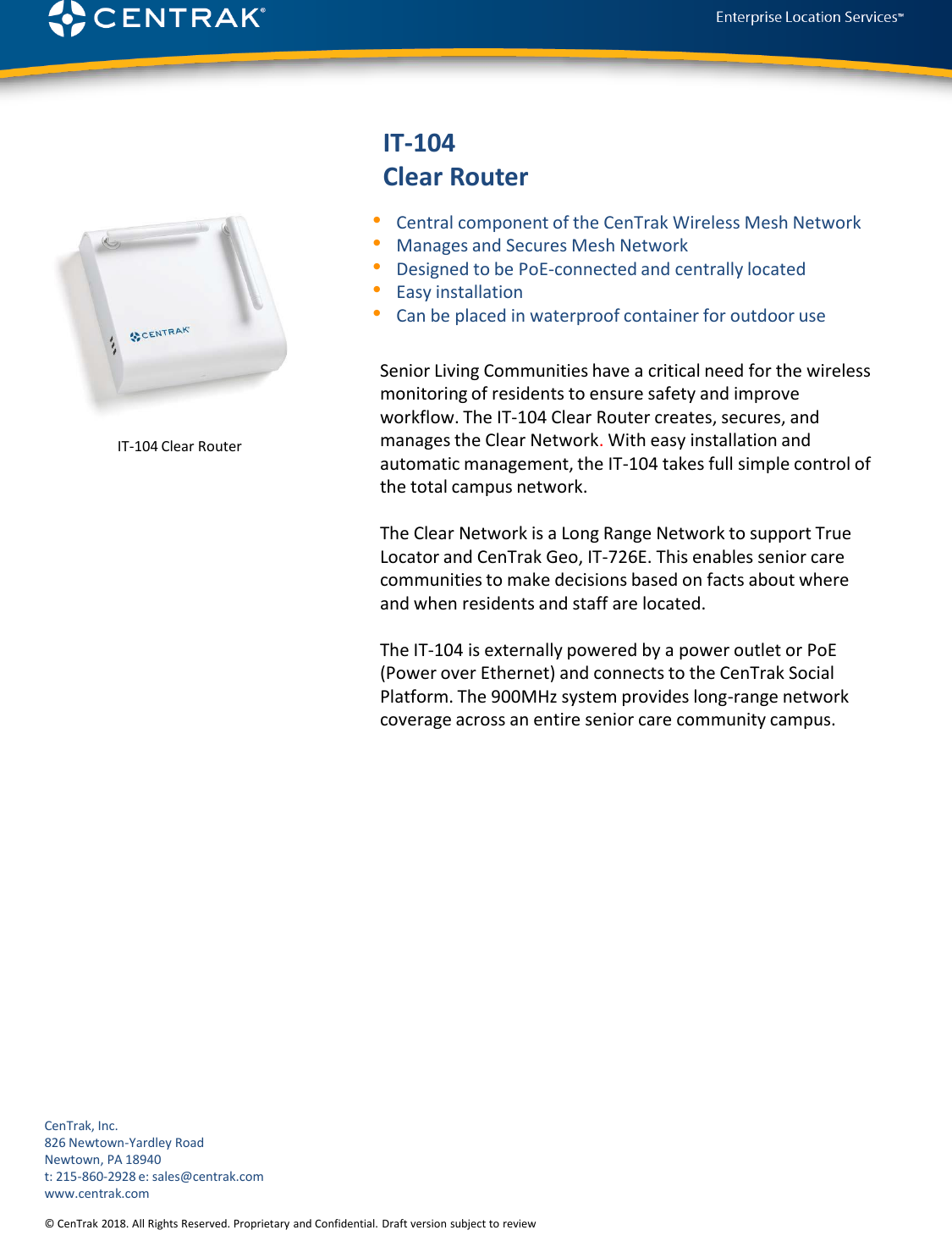 © CenTrak 2015. All Rights Reserved. Proprietary and Confidential. Draft version subject to revision.  IT-104 Clear Router•Central component of the CenTrak Wireless Mesh Network •Manages and Secures Mesh Network•Designed to be PoE-connected and centrally located •Easy installation •Can be placed in waterproof container for outdoor useSenior Living Communities have a critical need for the wireless monitoring of residents to ensure safety and improve workflow. The IT-104 Clear Router creates, secures, and manages the Clear Network. With easy installation and automatic management, the IT-104 takes full simple control of the total campus network.The Clear Network is a Long Range Network to support True Locator and CenTrak Geo, IT-726E. This enables senior care communities to make decisions based on facts about where and when residents and staff are located. The IT-104 is externally powered by a power outlet or PoE(Power over Ethernet) and connects to the CenTrak Social Platform. The 900MHz system provides long-range network coverage across an entire senior care community campus. CenTrak, Inc.826 Newtown-Yardley RoadNewtown, PA 18940t: 215-860-2928 e: sales@centrak.comwww.centrak.com© CenTrak 2018. All Rights Reserved. Proprietary and Confidential. Draft version subject to reviewIT-104 Clear Router