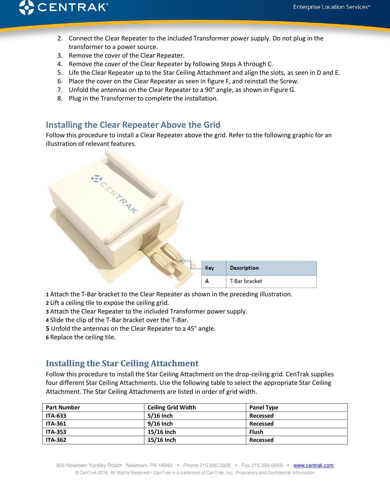  826 Newtown-Yardley Road   Newtown, PA 18940      Phone 215.860.2928      Fax 215.359.0659      www.centrak.com © CenTrak 2016. All Rights Reserved • CenTrak is a trademark of CenTrak, Inc.  Proprietary and Confidential Information  2. Connect the Clear Repeater to the included Transformer power supply. Do not plug in the transformer to a power source.  3. Remove the cover of the Clear Repeater. 4. Remove the cover of the Clear Repeater by following Steps A through C. 5. Life the Clear Repeater up to the Star Ceiling Attachment and align the slots, as seen in D and E. 6. Place the cover on the Clear Repeater as seen in figure F, and reinstall the Screw.  7. Unfold the antennas on the Clear Repeater to a 90° angle, as shown in Figure G. 8. Plug in the Transformer to complete the installation.    Installing the Clear Repeater Above the Grid Follow this procedure to install a Clear Repeater above the grid. Refer to the following graphic for an illustration of relevant features.    1 Attach the T-Bar bracket to the Clear Repeater as shown in the preceding illustration. 2 Lift a ceiling tile to expose the ceiling grid. 3 Attach the Clear Repeater to the included Transformer power supply.   4 Slide the clip of the T-Bar bracket over the T-Bar. 5 Unfold the antennas on the Clear Repeater to a 45° angle. 6 Replace the ceiling tile. Installing the Star Ceiling Attachment Follow this procedure to install the Star Ceiling Attachment on the drop-ceiling grid. CenTrak supplies four different Star Ceiling Attachments. Use the following table to select the appropriate Star Ceiling Attachment. The Star Ceiling Attachments are listed in order of grid width. Part Number Ceiling Grid Width Panel Type ITA-633 5/16 Inch Recessed ITA-361 9/16 Inch Recessed ITA-353 15/16 Inch Flush ITA-362 15/16 Inch Recessed 