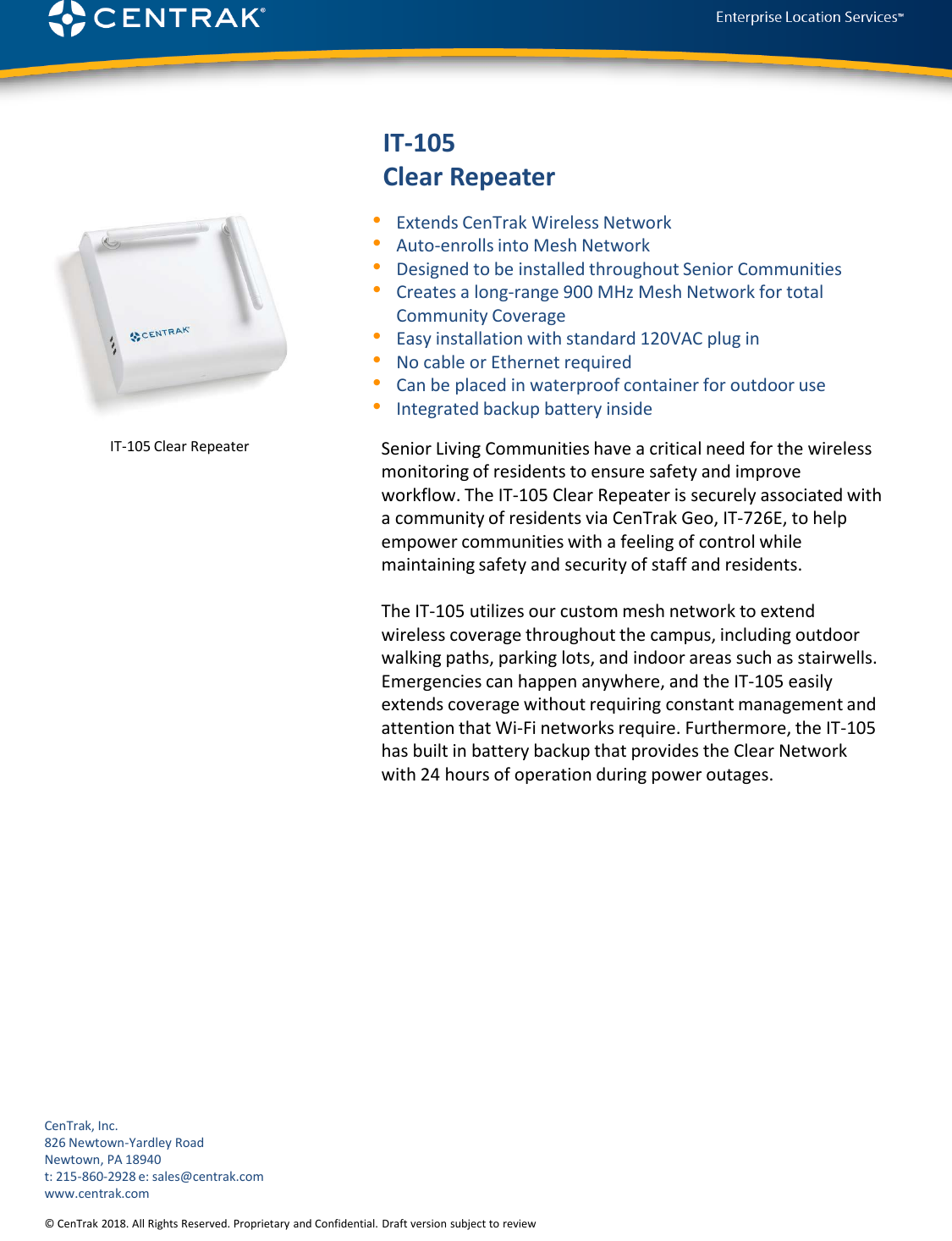 © CenTrak 2015. All Rights Reserved. Proprietary and Confidential. Draft version subject to revision.  IT-105 Clear Repeater•Extends CenTrak Wireless Network •Auto-enrolls into Mesh Network•Designed to be installed throughout Senior Communities•Creates a long-range 900 MHz Mesh Network for total Community Coverage•Easy installation with standard 120VAC plug in•No cable or Ethernet required•Can be placed in waterproof container for outdoor use•Integrated backup battery insideSenior Living Communities have a critical need for the wireless monitoring of residents to ensure safety and improve workflow. The IT-105 Clear Repeater is securely associated with a community of residents via CenTrak Geo, IT-726E, to help empower communities with a feeling of control while maintaining safety and security of staff and residents. The IT-105 utilizes our custom mesh network to extend wireless coverage throughout the campus, including outdoor walking paths, parking lots, and indoor areas such as stairwells.  Emergencies can happen anywhere, and the IT-105 easily extends coverage without requiring constant management and attention that Wi-Fi networks require. Furthermore, the IT-105 has built in battery backup that provides the Clear Network with 24 hours of operation during power outages. CenTrak, Inc.826 Newtown-Yardley RoadNewtown, PA 18940t: 215-860-2928 e: sales@centrak.comwww.centrak.com© CenTrak 2018. All Rights Reserved. Proprietary and Confidential. Draft version subject to reviewIT-105 Clear Repeater