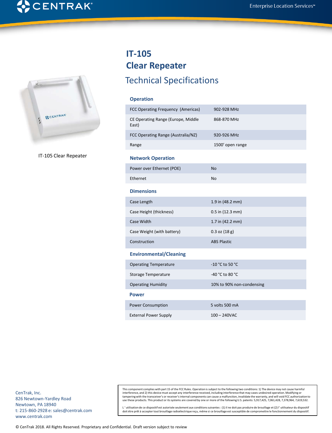 © CenTrak 2015. All Rights Reserved. Proprietary and Confidential. Draft version subject to revision.  Technical SpecificationsThis component complies with part 15 of the FCC Rules. Operation is subject to the following two conditions: 1) The device may not cause harmful interference, and 2) this device must accept any interference received, including interference that may cases undesired operation. Modifying or tampering with the transceiver’s or receiver’s internal components can cause a malfunction, invalidate the warranty, and will void FCC authorization to use these products. This product or its systems are covered by one or more of the following U.S. patents: 5,917,425, 7,061,428, 7,378,964, 7,619,532.L ‘ utilisation de ce dispositif est autorisée seulement aux conditions suivantes : (1) il ne doit pas produire de brouillage et (2) l’ utilisateur du dispositif doit étre prêt à accepter tout brouillage radioélectrique reçu, même si ce brouillage est susceptible de compromettre le fonctionnement du dispositif.CenTrak, Inc.826 Newtown-Yardley RoadNewtown, PA 18940t: 215-860-2928 e: sales@centrak.comwww.centrak.comIT-105Clear Repeater© CenTrak 2018. All Rights Reserved. Proprietary and Confidential. Draft version subject to reviewIT-105 Clear RepeaterOperationFCC Operating Frequency  (Americas) 902-928 MHzCE Operating Range (Europe, Middle East)868-870 MHzFCC Operating Range (Australia/NZ) 920-926 MHzRange 1500’ open rangeNetwork OperationPower over Ethernet (POE) NoEthernet NoDimensionsCase Length 1.9 in (48.2 mm)Case Height (thickness) 0.5 in (12.3 mm)Case Width 1.7 in (42.2 mm)Case Weight (with battery) 0.3 oz (18 g)Construction ABS PlasticEnvironmental/CleaningOperating Temperature -10 °C to 50 °CStorage Temperature -40 °C to 80 °COperating Humidity 10% to 90% non-condensingPowerPower Consumption 5 volts 500 mAExternal Power Supply 100 –240VAC