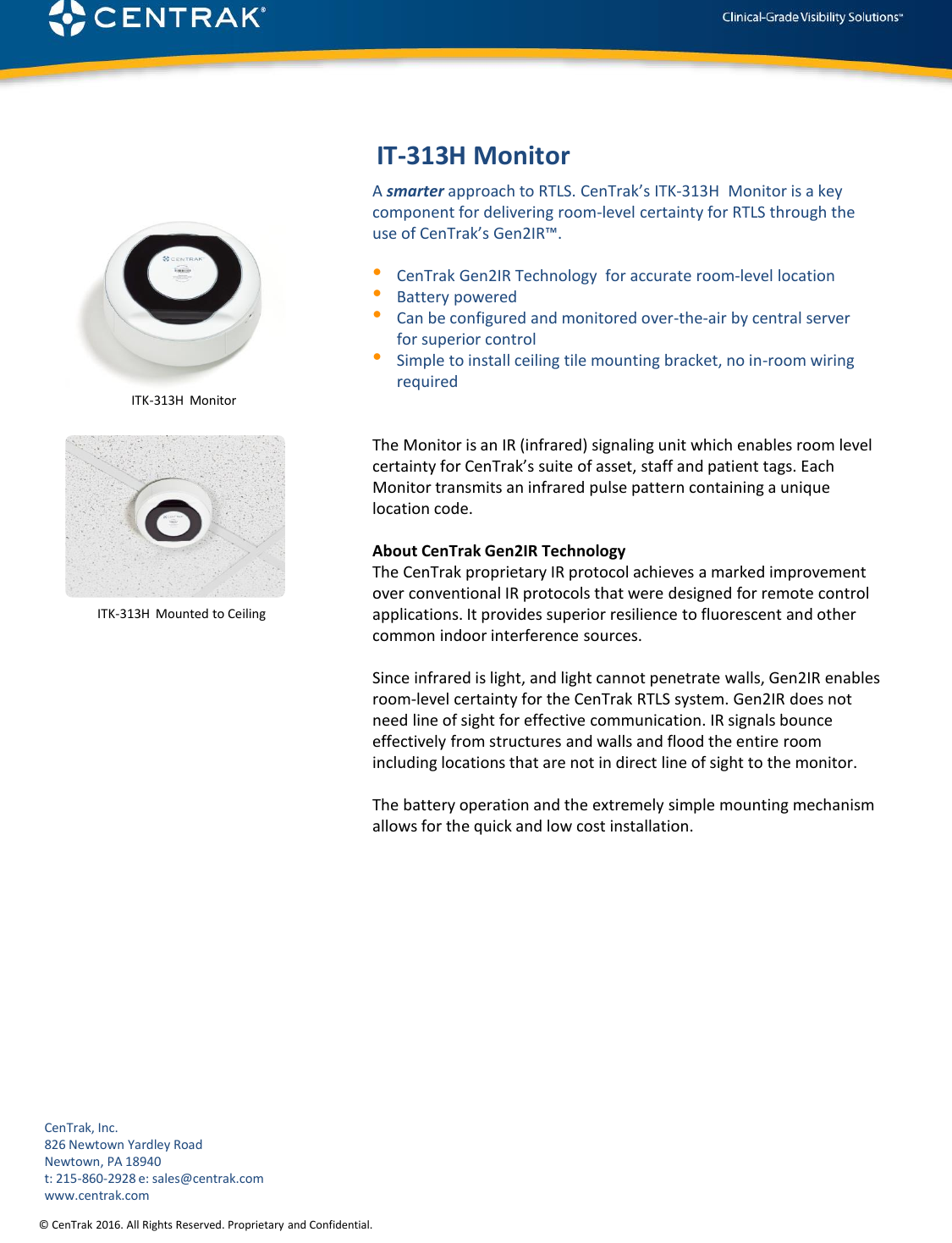 © CenTrak 2016. All Rights Reserved. Proprietary and Confidential. IT-313H MonitorA smarter approach to RTLS. CenTrak’s ITK-313H  Monitor is a key component for delivering room-level certainty for RTLS through the use of CenTrak’s Gen2IR™.•CenTrak Gen2IR Technology for accurate room‐level location•Battery powered•Can be configured and monitored over-the-air by central server for superior control•Simple to install ceiling tile mounting bracket, no in-room wiring requiredThe Monitor is an IR (infrared) signaling unit which enables room level certainty for CenTrak’s suite of asset, staff and patient tags. Each Monitor transmits an infrared pulse pattern containing a unique location code. About CenTrak Gen2IR TechnologyThe CenTrak proprietary IR protocol achieves a marked improvement over conventional IR protocols that were designed for remote control applications. It provides superior resilience to fluorescent and other common indoor interference sources. Since infrared is light, and light cannot penetrate walls, Gen2IR enables room-level certainty for the CenTrak RTLS system. Gen2IR does not need line of sight for effective communication. IR signals bounce effectively from structures and walls and flood the entire room including locations that are not in direct line of sight to the monitor. The battery operation and the extremely simple mounting mechanism allows for the quick and low cost installation.ITK-313H  Mounted to CeilingITK-313H  MonitorCenTrak, Inc.826 Newtown Yardley RoadNewtown, PA 18940t: 215-860-2928 e: sales@centrak.comwww.centrak.com