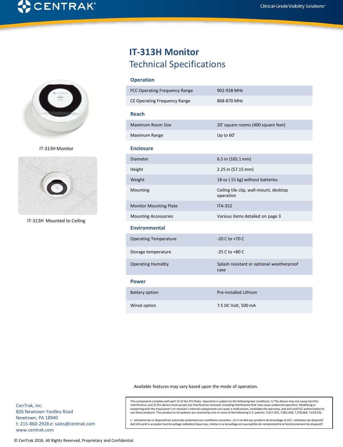 © CenTrak 2016. All Rights Reserved. Proprietary and Confidential. IT-313H MonitorTechnical SpecificationsReachMaximum Room Size 20’ square rooms (400 square feet)Maximum Range Up to 60’EnclosureDiameter 6.5 in (165.1 mm)Height 2.25 in (57.15 mm)Weight 18 oz (.51 kg) without batteriesMounting Ceiling tile clip, wall-mount, desktop operationMonitor Mounting Plate ITA-352Mounting Accessories Various items detailed on page 3PowerBattery option Pre-installed Lithium Wired option 7.5 DC Volt, 500 mAEnvironmentalOperating Temperature -20 C to +70 CStorage temperature -25 C to +80 COperating Humidity Splash resistant or optional weatherproof caseThis component complies with part 15 of the FCC Rules. Operation is subject to the following two conditions: 1) The device may not cause harmful interference, and 2) this device must accept any interference received, including interference that may cause undesired operation. Modifying or tampering with the transceiver’s or receiver’s internal components can cause a malfunction, invalidate the warranty, and will void FCC authorization to use these products. This product or its systems are covered by one or more of the following U.S. patents: 5,917,425, 7,061,428, 7,378,964, 7,619,532.L ‘ utilisation de ce dispositif est autorisée seulement aux conditions suivantes : (1) il ne doit pas produire de brouillage et (2) l’ utilisateur du dispositif doit étre prêt à accepter tout brouillage radioélectrique reçu, même si ce brouillage est susceptible de compromettre le fonctionnement du dispositif.OperationFCC Operating Frequency Range 902-928 MHzCE Operating Frequency Range 868-870 MHzAvailable features may vary based upon the mode of operation.CenTrak, Inc.826 Newtown Yardley RoadNewtown, PA 18940t: 215-860-2928 e: sales@centrak.comwww.centrak.comIT-313H  Mounted to CeilingIT-313H Monitor